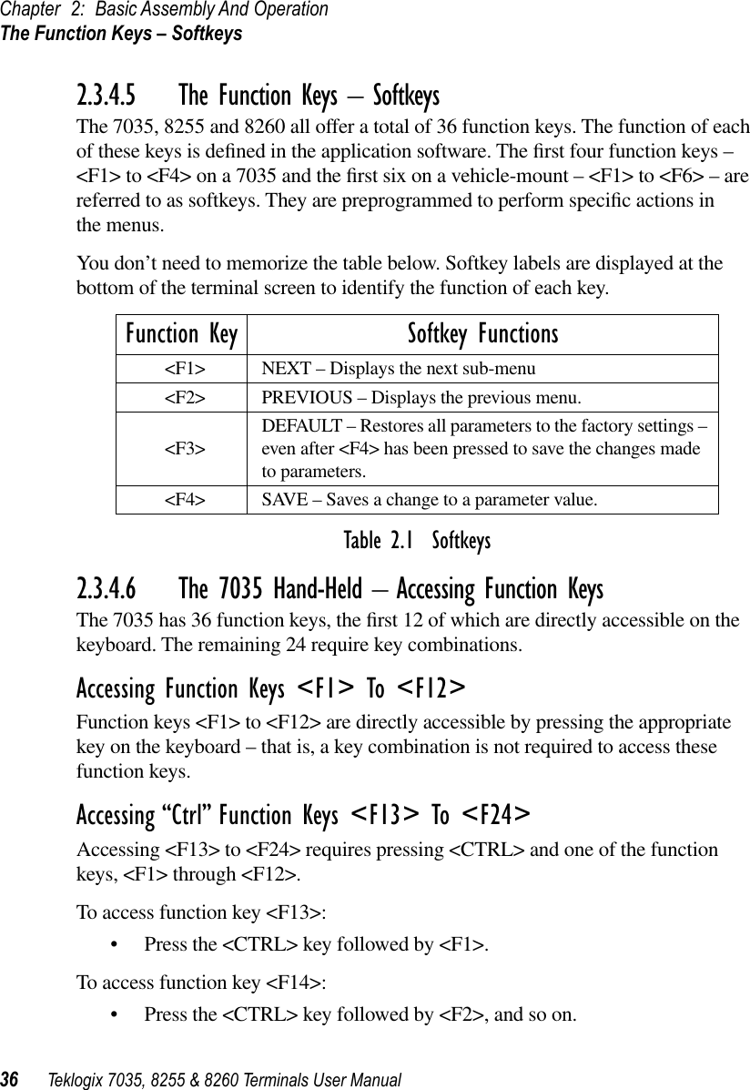 Chapter 2: Basic Assembly And OperationThe Function Keys – Softkeys36 Teklogix 7035, 8255 &amp; 8260 Terminals User Manual2.3.4.5 The Function Keys – SoftkeysThe 7035, 8255 and 8260 all offer a total of 36 function keys. The function of each of these keys is deﬁned in the application software. The ﬁrst four function keys – &lt;F1&gt; to &lt;F4&gt; on a 7035 and the ﬁrst six on a vehicle-mount – &lt;F1&gt; to &lt;F6&gt; – are referred to as softkeys. They are preprogrammed to perform speciﬁc actions in the menus.You don’t need to memorize the table below. Softkey labels are displayed at the bottom of the terminal screen to identify the function of each key.Table 2.1  Softkeys2.3.4.6 The 7035 Hand-Held – Accessing Function KeysThe 7035 has 36 function keys, the ﬁrst 12 of which are directly accessible on the keyboard. The remaining 24 require key combinations.Accessing Function Keys &lt;F1&gt; To &lt;F12&gt;Function keys &lt;F1&gt; to &lt;F12&gt; are directly accessible by pressing the appropriate key on the keyboard – that is, a key combination is not required to access these function keys.Accessing “Ctrl” Function Keys &lt;F13&gt; To &lt;F24&gt;Accessing &lt;F13&gt; to &lt;F24&gt; requires pressing &lt;CTRL&gt; and one of the function keys, &lt;F1&gt; through &lt;F12&gt;. To access function key &lt;F13&gt;:•Press the &lt;CTRL&gt; key followed by &lt;F1&gt;.To access function key &lt;F14&gt;:•Press the &lt;CTRL&gt; key followed by &lt;F2&gt;, and so on.Function Key Softkey Functions&lt;F1&gt; NEXT – Displays the next sub-menu&lt;F2&gt; PREVIOUS – Displays the previous menu.&lt;F3&gt; DEFAULT – Restores all parameters to the factory settings – even after &lt;F4&gt; has been pressed to save the changes made to parameters.&lt;F4&gt; SAVE – Saves a change to a parameter value.