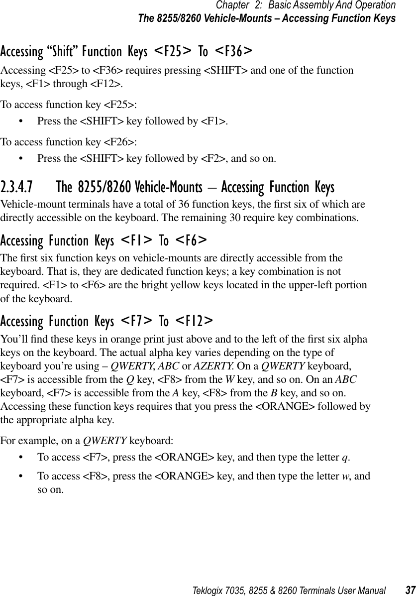 Teklogix 7035, 8255 &amp; 8260 Terminals User Manual 37Chapter 2: Basic Assembly And OperationThe 8255/8260 Vehicle-Mounts – Accessing Function KeysAccessing “Shift” Function Keys &lt;F25&gt; To &lt;F36&gt;Accessing &lt;F25&gt; to &lt;F36&gt; requires pressing &lt;SHIFT&gt; and one of the function keys, &lt;F1&gt; through &lt;F12&gt;. To access function key &lt;F25&gt;:•Press the &lt;SHIFT&gt; key followed by &lt;F1&gt;.To access function key &lt;F26&gt;:•Press the &lt;SHIFT&gt; key followed by &lt;F2&gt;, and so on.2.3.4.7 The 8255/8260 Vehicle-Mounts – Accessing Function KeysVehicle-mount terminals have a total of 36 function keys, the ﬁrst six of which are directly accessible on the keyboard. The remaining 30 require key combinations.Accessing Function Keys &lt;F1&gt; To &lt;F6&gt;The ﬁrst six function keys on vehicle-mounts are directly accessible from the keyboard. That is, they are dedicated function keys; a key combination is not required. &lt;F1&gt; to &lt;F6&gt; are the bright yellow keys located in the upper-left portion of the keyboard.Accessing Function Keys &lt;F7&gt; To &lt;F12&gt;You’ll ﬁnd these keys in orange print just above and to the left of the ﬁrst six alpha keys on the keyboard. The actual alpha key varies depending on the type of keyboard you’re using – QWERTY, ABC or AZERTY. On a QWERTY keyboard, &lt;F7&gt; is accessible from the Q key, &lt;F8&gt; from the W key, and so on. On an ABC keyboard, &lt;F7&gt; is accessible from the A key, &lt;F8&gt; from the B key, and so on. Accessing these function keys requires that you press the &lt;ORANGE&gt; followed by the appropriate alpha key.For example, on a QWERTY keyboard:•To access &lt;F7&gt;, press the &lt;ORANGE&gt; key, and then type the letter q.•To access &lt;F8&gt;, press the &lt;ORANGE&gt; key, and then type the letter w, and so on.