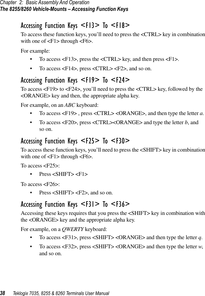 Chapter 2: Basic Assembly And OperationThe 8255/8260 Vehicle-Mounts – Accessing Function Keys38 Teklogix 7035, 8255 &amp; 8260 Terminals User ManualAccessing Function Keys &lt;F13&gt; To &lt;F18&gt;To access these function keys, you’ll need to press the &lt;CTRL&gt; key in combination with one of &lt;F1&gt; through &lt;F6&gt;. For example:•To access &lt;F13&gt;, press the &lt;CTRL&gt; key, and then press &lt;F1&gt;.•To access &lt;F14&gt;, press &lt;CTRL&gt; &lt;F2&gt;, and so on.Accessing Function Keys &lt;F19&gt; To &lt;F24&gt;To access &lt;F19&gt; to &lt;F24&gt;, you’ll need to press the &lt;CTRL&gt; key, followed by the &lt;ORANGE&gt; key and then, the appropriate alpha key. For example, on an ABC keyboard:•To access &lt;F19&gt; , press &lt;CTRL&gt; &lt;ORANGE&gt;, and then type the letter a.•To access &lt;F20&gt;, press &lt;CTRL&gt;&lt;ORANGE&gt; and type the letter b, and so on.Accessing Function Keys &lt;F25&gt; To &lt;F30&gt;To access these function keys, you’ll need to press the &lt;SHIFT&gt; key in combination with one of &lt;F1&gt; through &lt;F6&gt;.To access &lt;F25&gt;:•Press &lt;SHIFT&gt; &lt;F1&gt;To access &lt;F26&gt;:•Press &lt;SHIFT&gt; &lt;F2&gt;, and so on.Accessing Function Keys &lt;F31&gt; To &lt;F36&gt;Accessing these keys requires that you press the &lt;SHIFT&gt; key in combination with the &lt;ORANGE&gt; key and the appropriate alpha key.For example, on a QWERTY keyboard:•To access &lt;F31&gt;, press &lt;SHIFT&gt; &lt;ORANGE&gt; and then type the letter q. •To access &lt;F32&gt;, press &lt;SHIFT&gt; &lt;ORANGE&gt; and then type the letter w, and so on.