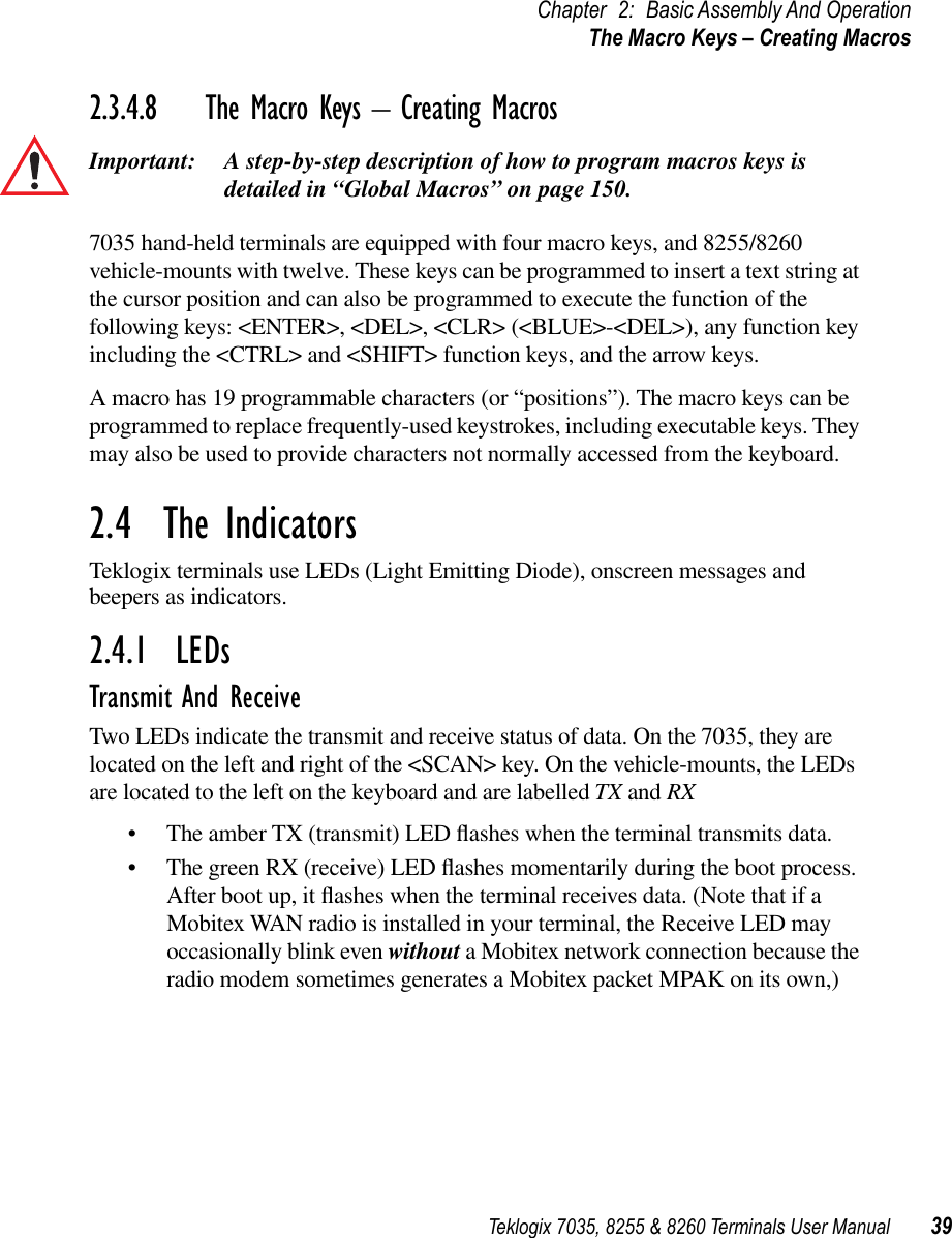 Teklogix 7035, 8255 &amp; 8260 Terminals User Manual 39Chapter 2: Basic Assembly And OperationThe Macro Keys – Creating Macros2.3.4.8 The Macro Keys – Creating MacrosImportant: A step-by-step description of how to program macros keys is detailed in “Global Macros” on page 150.7035 hand-held terminals are equipped with four macro keys, and 8255/8260 vehicle-mounts with twelve. These keys can be programmed to insert a text string at the cursor position and can also be programmed to execute the function of the following keys: &lt;ENTER&gt;, &lt;DEL&gt;, &lt;CLR&gt; (&lt;BLUE&gt;-&lt;DEL&gt;), any function key including the &lt;CTRL&gt; and &lt;SHIFT&gt; function keys, and the arrow keys.A macro has 19 programmable characters (or “positions”). The macro keys can be programmed to replace frequently-used keystrokes, including executable keys. They may also be used to provide characters not normally accessed from the keyboard.2.4  The IndicatorsTeklogix terminals use LEDs (Light Emitting Diode), onscreen messages and beepers as indicators.2.4.1  LEDsTransmit And ReceiveTwo LEDs indicate the transmit and receive status of data. On the 7035, they are located on the left and right of the &lt;SCAN&gt; key. On the vehicle-mounts, the LEDs are located to the left on the keyboard and are labelled TX and RX•The amber TX (transmit) LED ﬂashes when the terminal transmits data.•The green RX (receive) LED ﬂashes momentarily during the boot process. After boot up, it ﬂashes when the terminal receives data. (Note that if a Mobitex WAN radio is installed in your terminal, the Receive LED may occasionally blink even without a Mobitex network connection because the radio modem sometimes generates a Mobitex packet MPAK on its own,)