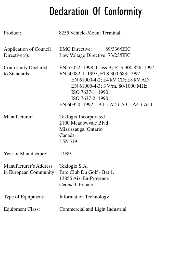  Declaration Of Conformity Product: 8255 Vehicle-Mount TerminalApplication of Council EMC Directive: 89/336/EECDirective(s): Low Voltage Directive: 73/23/EECConformity Declared  EN 55022: 1998; Class B; ETS 300 826: 1997to Standards: EN 50082-1: 1997; ETS 300 683: 1997EN 61000-4-2; ±4 kV CD; ±8 kV ADEN 61000-4-3; 3 V/m, 80-1000 MHzISO 7637-1: 1990ISO 7637-2: 1990EN 60950: 1992 + A1 + A2 + A3 + A4 + A11Manufacturer: Teklogix Incorporated2100 Meadowvale Blvd.Mississauga, OntarioCanada L5N 7J9Year of Manufacture:  1999Manufacturer’s Address Teklogix S.A.in European Community: Parc Club Du Golf - Bat 1.13856 Aix-En-ProvenceCedex 3; FranceType of Equipment: Information TechnologyEquipment Class: Commercial and Light Industrial