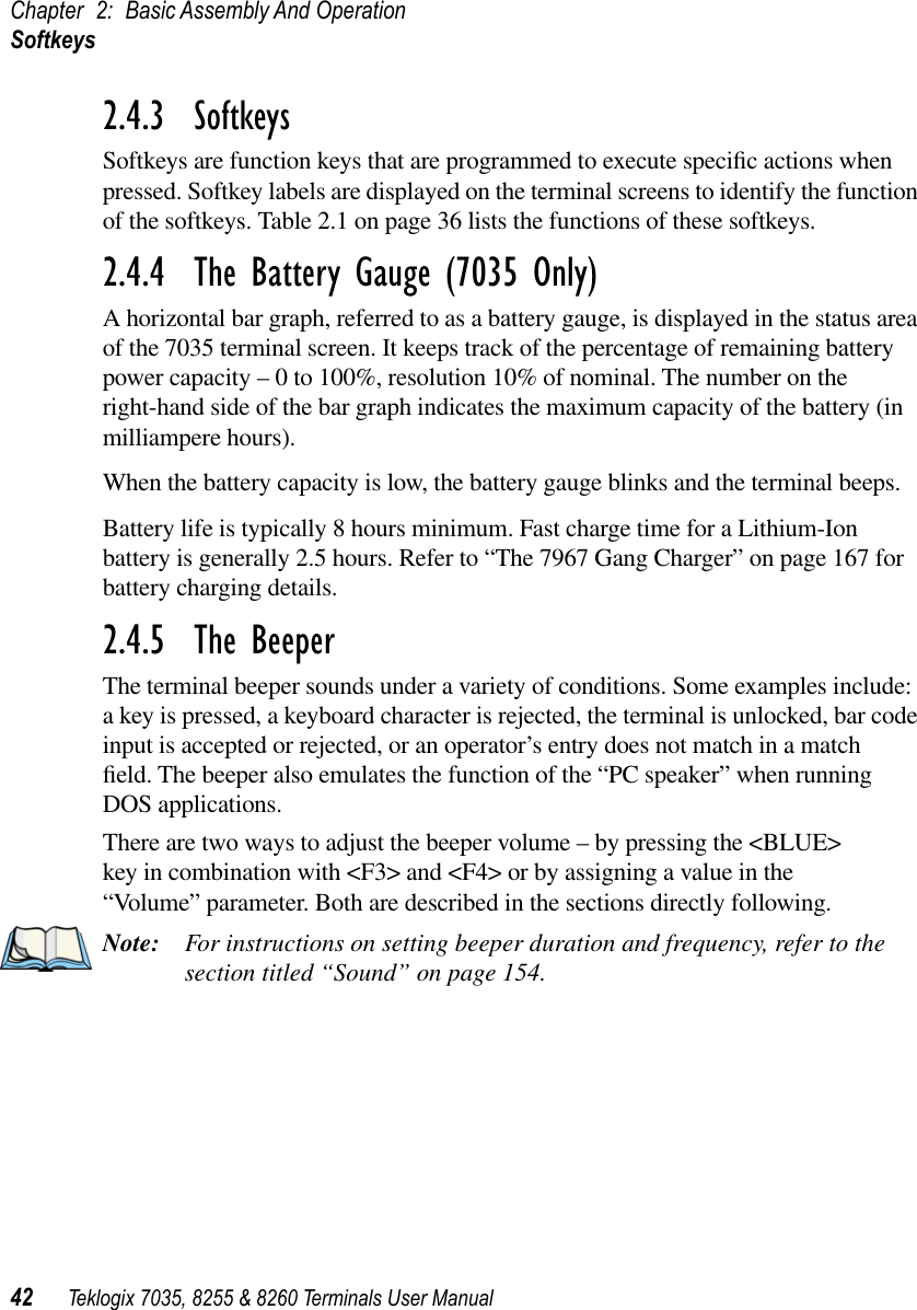 Chapter 2: Basic Assembly And OperationSoftkeys42 Teklogix 7035, 8255 &amp; 8260 Terminals User Manual2.4.3  SoftkeysSoftkeys are function keys that are programmed to execute speciﬁc actions when pressed. Softkey labels are displayed on the terminal screens to identify the function of the softkeys. Table 2.1 on page 36 lists the functions of these softkeys.2.4.4  The Battery Gauge (7035 Only)A horizontal bar graph, referred to as a battery gauge, is displayed in the status area of the 7035 terminal screen. It keeps track of the percentage of remaining battery power capacity – 0 to 100%, resolution 10% of nominal. The number on the right-hand side of the bar graph indicates the maximum capacity of the battery (in milliampere hours).When the battery capacity is low, the battery gauge blinks and the terminal beeps.Battery life is typically 8 hours minimum. Fast charge time for a Lithium-Ion battery is generally 2.5 hours. Refer to “The 7967 Gang Charger” on page 167 for battery charging details.2.4.5  The BeeperThe terminal beeper sounds under a variety of conditions. Some examples include: a key is pressed, a keyboard character is rejected, the terminal is unlocked, bar code input is accepted or rejected, or an operator’s entry does not match in a match ﬁeld. The beeper also emulates the function of the “PC speaker” when running DOS applications.There are two ways to adjust the beeper volume – by pressing the &lt;BLUE&gt; key in combination with &lt;F3&gt; and &lt;F4&gt; or by assigning a value in the “Volume” parameter. Both are described in the sections directly following.Note: For instructions on setting beeper duration and frequency, refer to the section titled “Sound” on page 154.