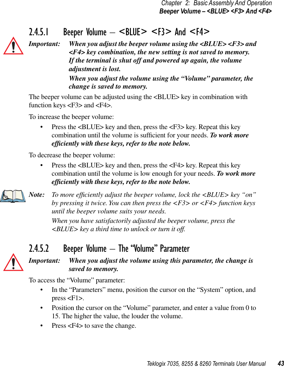 Teklogix 7035, 8255 &amp; 8260 Terminals User Manual 43Chapter 2: Basic Assembly And OperationBeeper Volume – &lt;BLUE&gt; &lt;F3&gt; And &lt;F4&gt;2.4.5.1 Beeper Volume – &lt;BLUE&gt; &lt;F3&gt; And &lt;F4&gt;Important: When you adjust the beeper volume using the &lt;BLUE&gt; &lt;F3&gt; and &lt;F4&gt; key combination, the new setting is not saved to memory. If the terminal is shut off and powered up again, the volume adjustment is lost.When you adjust the volume using the “Volume” parameter, the change is saved to memory.The beeper volume can be adjusted using the &lt;BLUE&gt; key in combination with function keys &lt;F3&gt; and &lt;F4&gt;.To increase the beeper volume:•Press the &lt;BLUE&gt; key and then, press the &lt;F3&gt; key. Repeat this key combination until the volume is sufﬁcient for your needs. To work more efﬁciently with these keys, refer to the note below. To decrease the beeper volume:•Press the &lt;BLUE&gt; key and then, press the &lt;F4&gt; key. Repeat this key combination until the volume is low enough for your needs. To work more efﬁciently with these keys, refer to the note below. Note: To more efﬁciently adjust the beeper volume, lock the &lt;BLUE&gt; key “on” by pressing it twice. You can then press the &lt;F3&gt; or &lt;F4&gt; function keys until the beeper volume suits your needs.When you have satisfactorily adjusted the beeper volume, press the &lt;BLUE&gt; key a third time to unlock or turn it off.2.4.5.2 Beeper Volume – The “Volume” ParameterImportant: When you adjust the volume using this parameter, the change is saved to memory.To access the “Volume” parameter:•In the “Parameters” menu, position the cursor on the “System” option, and press &lt;F1&gt;.•Position the cursor on the “Volume” parameter, and enter a value from 0 to 15. The higher the value, the louder the volume.•Press &lt;F4&gt; to save the change.