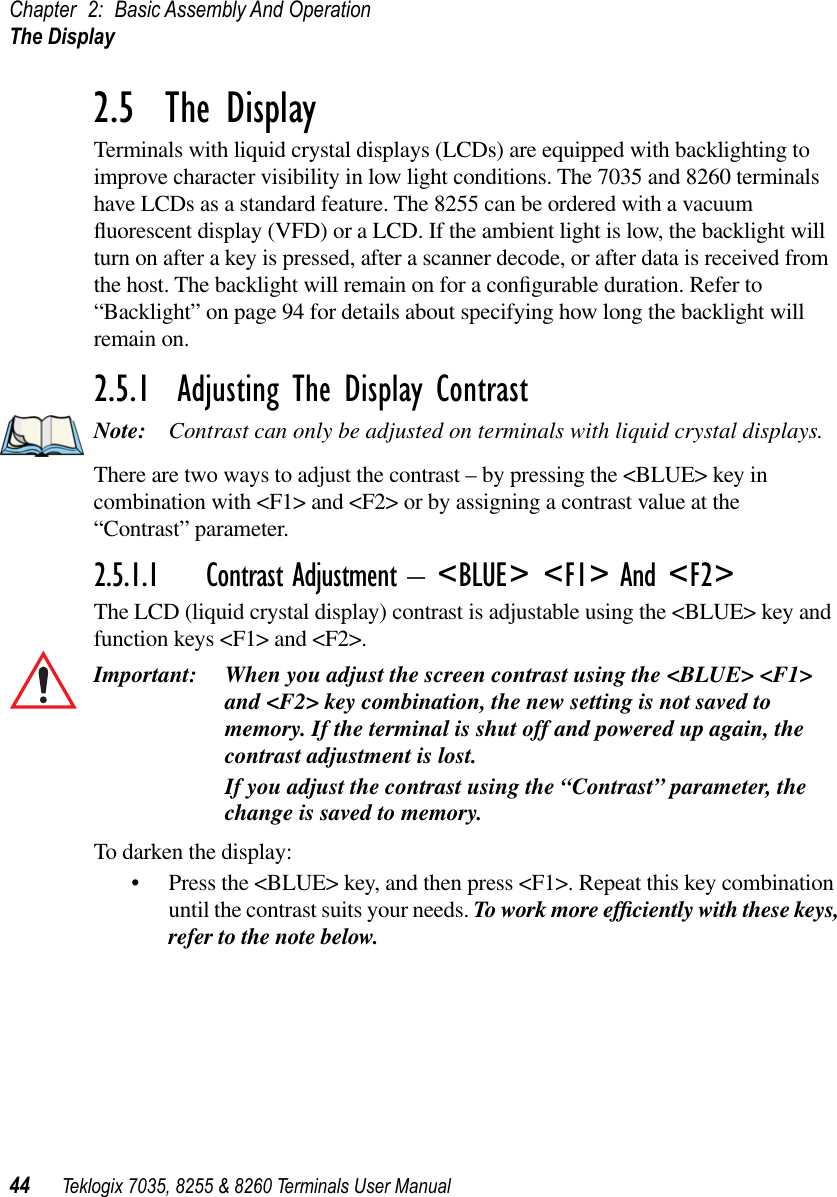 Chapter 2: Basic Assembly And OperationThe Display44 Teklogix 7035, 8255 &amp; 8260 Terminals User Manual2.5  The DisplayTerminals with liquid crystal displays (LCDs) are equipped with backlighting to improve character visibility in low light conditions. The 7035 and 8260 terminals have LCDs as a standard feature. The 8255 can be ordered with a vacuum ﬂuorescent display (VFD) or a LCD. If the ambient light is low, the backlight will turn on after a key is pressed, after a scanner decode, or after data is received from the host. The backlight will remain on for a conﬁgurable duration. Refer to “Backlight” on page 94 for details about specifying how long the backlight will remain on.2.5.1  Adjusting The Display ContrastNote: Contrast can only be adjusted on terminals with liquid crystal displays.There are two ways to adjust the contrast – by pressing the &lt;BLUE&gt; key in combination with &lt;F1&gt; and &lt;F2&gt; or by assigning a contrast value at the “Contrast” parameter.2.5.1.1 Contrast Adjustment – &lt;BLUE&gt; &lt;F1&gt; And &lt;F2&gt;The LCD (liquid crystal display) contrast is adjustable using the &lt;BLUE&gt; key and function keys &lt;F1&gt; and &lt;F2&gt;.Important: When you adjust the screen contrast using the &lt;BLUE&gt; &lt;F1&gt; and &lt;F2&gt; key combination, the new setting is not saved to memory. If the terminal is shut off and powered up again, the contrast adjustment is lost.If you adjust the contrast using the “Contrast” parameter, the change is saved to memory.To darken the display:•Press the &lt;BLUE&gt; key, and then press &lt;F1&gt;. Repeat this key combination until the contrast suits your needs. To work more efﬁciently with these keys, refer to the note below. 