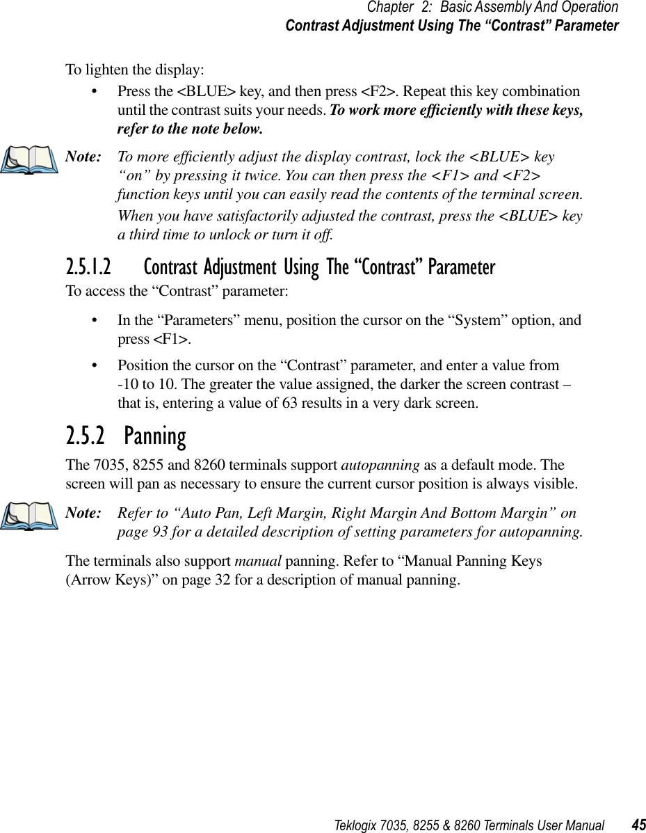 Teklogix 7035, 8255 &amp; 8260 Terminals User Manual 45Chapter 2: Basic Assembly And OperationContrast Adjustment Using The “Contrast” ParameterTo lighten the display:•Press the &lt;BLUE&gt; key, and then press &lt;F2&gt;. Repeat this key combination until the contrast suits your needs. To work more efﬁciently with these keys, refer to the note below.Note: To more efﬁciently adjust the display contrast, lock the &lt;BLUE&gt; key “on” by pressing it twice. You can then press the &lt;F1&gt; and &lt;F2&gt; function keys until you can easily read the contents of the terminal screen. When you have satisfactorily adjusted the contrast, press the &lt;BLUE&gt; key a third time to unlock or turn it off.2.5.1.2 Contrast Adjustment Using The “Contrast” ParameterTo access the “Contrast” parameter:•In the “Parameters” menu, position the cursor on the “System” option, and press &lt;F1&gt;.•Position the cursor on the “Contrast” parameter, and enter a value from -10 to 10. The greater the value assigned, the darker the screen contrast – that is, entering a value of 63 results in a very dark screen.2.5.2  PanningThe 7035, 8255 and 8260 terminals support autopanning as a default mode. The screen will pan as necessary to ensure the current cursor position is always visible.Note: Refer to “Auto Pan, Left Margin, Right Margin And Bottom Margin” on page 93 for a detailed description of setting parameters for autopanning.The terminals also support manual panning. Refer to “Manual Panning Keys (Arrow Keys)” on page 32 for a description of manual panning.