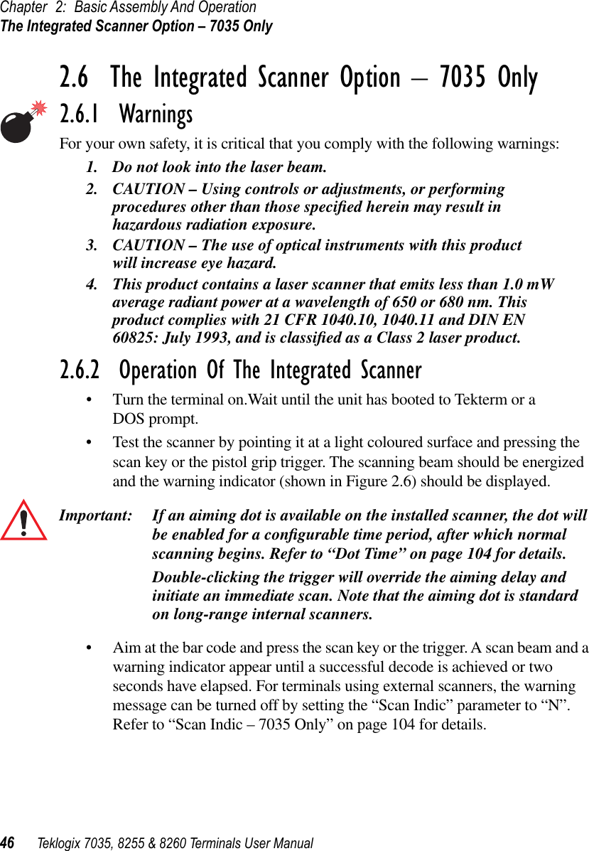 Chapter 2: Basic Assembly And OperationThe Integrated Scanner Option – 7035 Only46 Teklogix 7035, 8255 &amp; 8260 Terminals User Manual2.6  The Integrated Scanner Option – 7035 Only2.6.1  WarningsFor your own safety, it is critical that you comply with the following warnings:1. Do not look into the laser beam.2. CAUTION – Using controls or adjustments, or performing procedures other than those speciﬁed herein may result in hazardous radiation exposure.3. CAUTION – The use of optical instruments with this product will increase eye hazard.4. This product contains a laser scanner that emits less than 1.0 mW average radiant power at a wavelength of 650 or 680 nm. This product complies with 21 CFR 1040.10, 1040.11 and DIN EN 60825: July 1993, and is classiﬁed as a Class 2 laser product.2.6.2  Operation Of The Integrated Scanner•Turn the terminal on.Wait until the unit has booted to Tekterm or a DOS prompt.•Test the scanner by pointing it at a light coloured surface and pressing the scan key or the pistol grip trigger. The scanning beam should be energized and the warning indicator (shown in Figure 2.6) should be displayed.Important: If an aiming dot is available on the installed scanner, the dot will be enabled for a conﬁgurable time period, after which normal scanning begins. Refer to “Dot Time” on page 104 for details. Double-clicking the trigger will override the aiming delay and initiate an immediate scan. Note that the aiming dot is standard on long-range internal scanners.•Aim at the bar code and press the scan key or the trigger. A scan beam and a warning indicator appear until a successful decode is achieved or two seconds have elapsed. For terminals using external scanners, the warning message can be turned off by setting the “Scan Indic” parameter to “N”. Refer to “Scan Indic – 7035 Only” on page 104 for details.