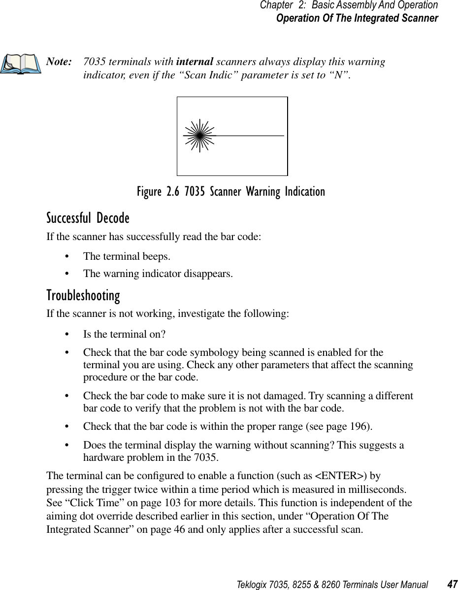 Teklogix 7035, 8255 &amp; 8260 Terminals User Manual 47Chapter 2: Basic Assembly And OperationOperation Of The Integrated ScannerNote: 7035 terminals with internal scanners always display this warning indicator, even if the “Scan Indic” parameter is set to “N”.Figure 2.6 7035 Scanner Warning IndicationSuccessful DecodeIf the scanner has successfully read the bar code:•The terminal beeps.•The warning indicator disappears.TroubleshootingIf the scanner is not working, investigate the following:•Is the terminal on?•Check that the bar code symbology being scanned is enabled for the terminal you are using. Check any other parameters that affect the scanning procedure or the bar code.•Check the bar code to make sure it is not damaged. Try scanning a different bar code to verify that the problem is not with the bar code.•Check that the bar code is within the proper range (see page 196).•Does the terminal display the warning without scanning? This suggests a hardware problem in the 7035.The terminal can be conﬁgured to enable a function (such as &lt;ENTER&gt;) by pressing the trigger twice within a time period which is measured in milliseconds. See “Click Time” on page 103 for more details. This function is independent of the aiming dot override described earlier in this section, under “Operation Of The Integrated Scanner” on page 46 and only applies after a successful scan.