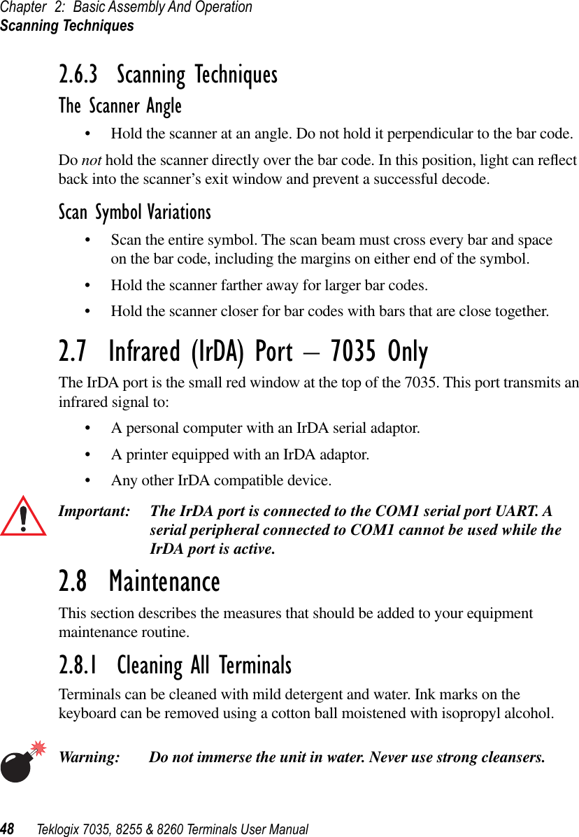 Chapter 2: Basic Assembly And OperationScanning Techniques48 Teklogix 7035, 8255 &amp; 8260 Terminals User Manual2.6.3  Scanning TechniquesThe Scanner Angle•Hold the scanner at an angle. Do not hold it perpendicular to the bar code.Do not hold the scanner directly over the bar code. In this position, light can reﬂect back into the scanner’s exit window and prevent a successful decode.Scan Symbol Variations•Scan the entire symbol. The scan beam must cross every bar and space on the bar code, including the margins on either end of the symbol.•Hold the scanner farther away for larger bar codes.•Hold the scanner closer for bar codes with bars that are close together.2.7  Infrared (IrDA) Port – 7035 OnlyThe IrDA port is the small red window at the top of the 7035. This port transmits an infrared signal to:•A personal computer with an IrDA serial adaptor.•A printer equipped with an IrDA adaptor.•Any other IrDA compatible device.Important: The IrDA port is connected to the COM1 serial port UART. A serial peripheral connected to COM1 cannot be used while the IrDA port is active.2.8  MaintenanceThis section describes the measures that should be added to your equipment maintenance routine.2.8.1  Cleaning All TerminalsTerminals can be cleaned with mild detergent and water. Ink marks on the keyboard can be removed using a cotton ball moistened with isopropyl alcohol.Warning: Do not immerse the unit in water. Never use strong cleansers.