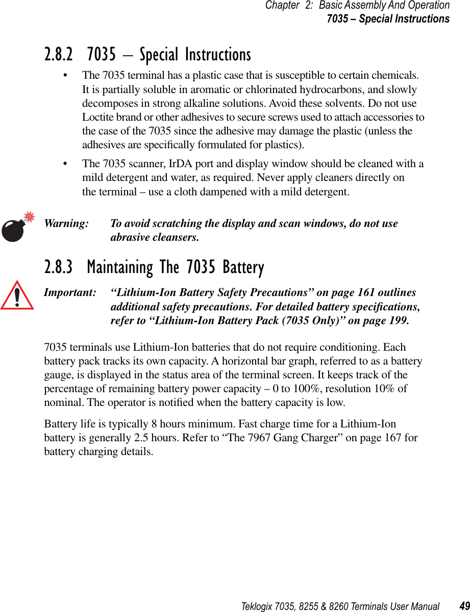 Teklogix 7035, 8255 &amp; 8260 Terminals User Manual 49Chapter 2: Basic Assembly And Operation7035 – Special Instructions2.8.2  7035 – Special Instructions•The 7035 terminal has a plastic case that is susceptible to certain chemicals. It is partially soluble in aromatic or chlorinated hydrocarbons, and slowly decomposes in strong alkaline solutions. Avoid these solvents. Do not use Loctite brand or other adhesives to secure screws used to attach accessories to the case of the 7035 since the adhesive may damage the plastic (unless the adhesives are speciﬁcally formulated for plastics).•The 7035 scanner, IrDA port and display window should be cleaned with a mild detergent and water, as required. Never apply cleaners directly on the terminal – use a cloth dampened with a mild detergent.Warning: To avoid scratching the display and scan windows, do not use abrasive cleansers. 2.8.3  Maintaining The 7035 BatteryImportant: “Lithium-Ion Battery Safety Precautions” on page 161 outlines additional safety precautions. For detailed battery speciﬁcations, refer to “Lithium-Ion Battery Pack (7035 Only)” on page 199. 7035 terminals use Lithium-Ion batteries that do not require conditioning. Each battery pack tracks its own capacity. A horizontal bar graph, referred to as a battery gauge, is displayed in the status area of the terminal screen. It keeps track of the percentage of remaining battery power capacity – 0 to 100%, resolution 10% of nominal. The operator is notiﬁed when the battery capacity is low. Battery life is typically 8 hours minimum. Fast charge time for a Lithium-Ion battery is generally 2.5 hours. Refer to “The 7967 Gang Charger” on page 167 for battery charging details.