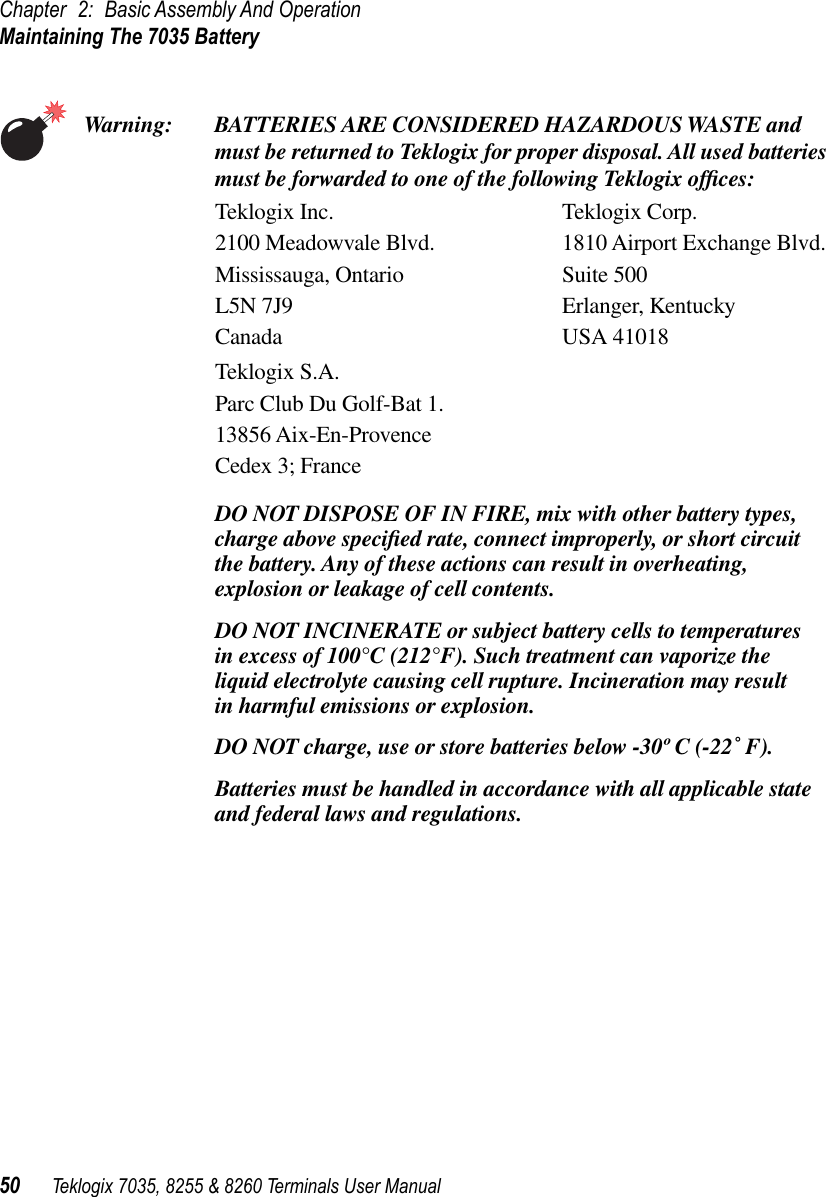 Chapter 2: Basic Assembly And OperationMaintaining The 7035 Battery50 Teklogix 7035, 8255 &amp; 8260 Terminals User ManualWarning: BATTERIES ARE CONSIDERED HAZARDOUS WASTE and must be returned to Teklogix for proper disposal. All used batteries must be forwarded to one of the following Teklogix ofﬁces:Teklogix Inc. Teklogix Corp.2100 Meadowvale Blvd. 1810 Airport Exchange Blvd.Mississauga, Ontario Suite 500L5N 7J9 Erlanger, KentuckyCanada USA 41018Teklogix S.A.Parc Club Du Golf-Bat 1.13856 Aix-En-ProvenceCedex 3; FranceDO NOT DISPOSE OF IN FIRE, mix with other battery types, charge above speciﬁed rate, connect improperly, or short circuit the battery. Any of these actions can result in overheating, explosion or leakage of cell contents.DO NOT INCINERATE or subject battery cells to temperatures in excess of 100°C (212°F). Such treatment can vaporize the liquid electrolyte causing cell rupture. Incineration may result in harmful emissions or explosion.DO NOT charge, use or store batteries below -30º C (-22˚ F).Batteries must be handled in accordance with all applicable state and federal laws and regulations.