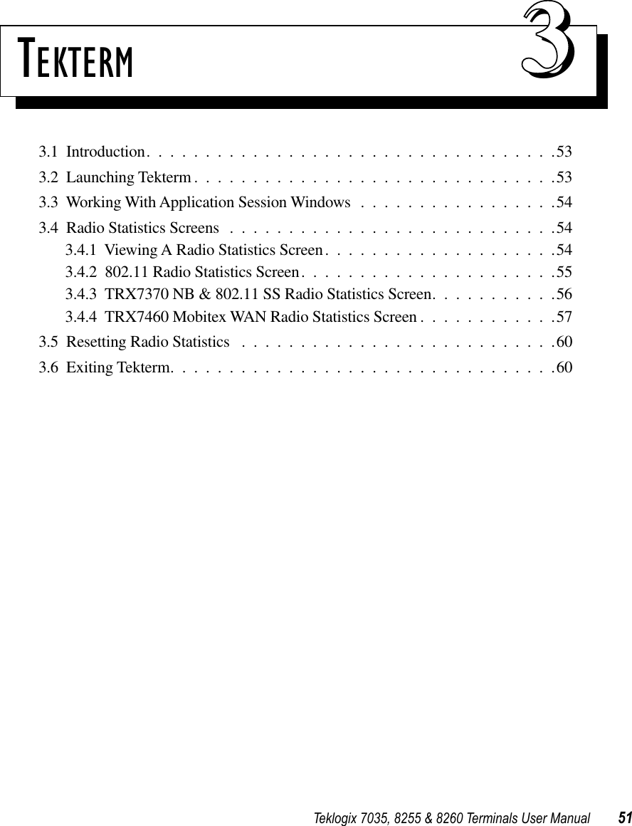 Teklogix 7035, 8255 &amp; 8260 Terminals User Manual 51TEKTERM 333.1  Introduction...................................533.2  Launching Tekterm ...............................533.3  Working With Application Session Windows .................543.4  Radio Statistics Screens ............................543.4.1  Viewing A Radio Statistics Screen....................543.4.2  802.11 Radio Statistics Screen......................553.4.3  TRX7370 NB &amp; 802.11 SS Radio Statistics Screen...........563.4.4  TRX7460 Mobitex WAN Radio Statistics Screen ............573.5  Resetting Radio Statistics ...........................603.6  Exiting Tekterm.................................60