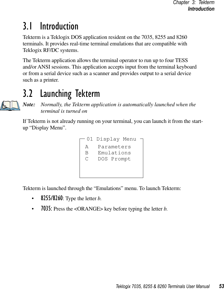 Teklogix 7035, 8255 &amp; 8260 Terminals User Manual 53Chapter 3: TektermIntroduction3.1  IntroductionTekterm is a Teklogix DOS application resident on the 7035, 8255 and 8260 terminals. It provides real-time terminal emulations that are compatible with Teklogix RF/DC systems.The Tekterm application allows the terminal operator to run up to four TESS and/or ANSI sessions. This application accepts input from the terminal keyboard or from a serial device such as a scanner and provides output to a serial device such as a printer.3.2  Launching TektermNote: Normally, the Tekterm application is automatically launched when the terminal is turned onIf Tekterm is not already running on your terminal, you can launch it from the start-up “Display Menu”.Tekterm is launched through the “Emulations” menu. To launch Tekterm:•8255/8260: Type the letter b. •7035: Press the &lt;ORANGE&gt; key before typing the letter b.A ParametersB EmulationsC DOS Prompt01 Display Menu