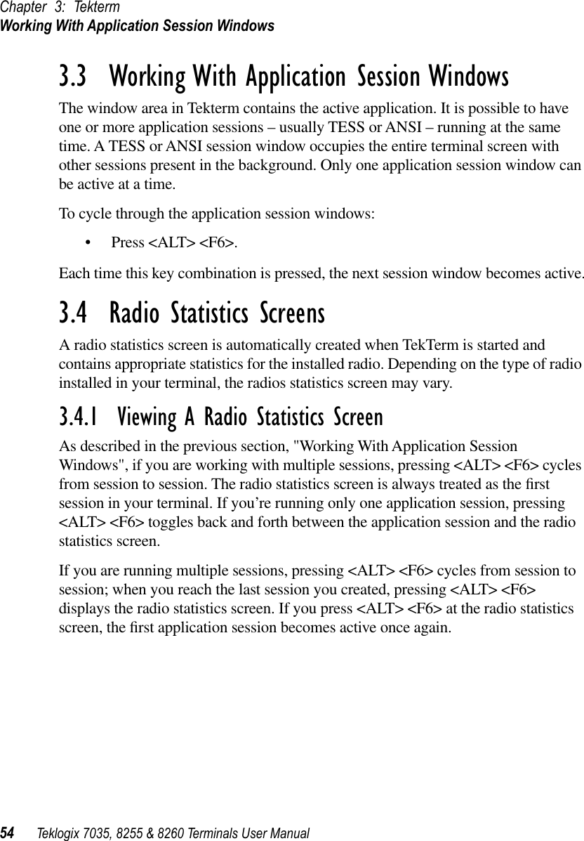 Chapter 3: TektermWorking With Application Session Windows54 Teklogix 7035, 8255 &amp; 8260 Terminals User Manual3.3  Working With Application Session WindowsThe window area in Tekterm contains the active application. It is possible to have one or more application sessions – usually TESS or ANSI – running at the same time. A TESS or ANSI session window occupies the entire terminal screen with other sessions present in the background. Only one application session window can be active at a time.To cycle through the application session windows:•Press &lt;ALT&gt; &lt;F6&gt;.Each time this key combination is pressed, the next session window becomes active.3.4  Radio Statistics ScreensA radio statistics screen is automatically created when TekTerm is started and contains appropriate statistics for the installed radio. Depending on the type of radio installed in your terminal, the radios statistics screen may vary. 3.4.1  Viewing A Radio Statistics ScreenAs described in the previous section, &quot;Working With Application Session Windows&quot;, if you are working with multiple sessions, pressing &lt;ALT&gt; &lt;F6&gt; cycles from session to session. The radio statistics screen is always treated as the ﬁrst session in your terminal. If you’re running only one application session, pressing &lt;ALT&gt; &lt;F6&gt; toggles back and forth between the application session and the radio statistics screen. If you are running multiple sessions, pressing &lt;ALT&gt; &lt;F6&gt; cycles from session to session; when you reach the last session you created, pressing &lt;ALT&gt; &lt;F6&gt; displays the radio statistics screen. If you press &lt;ALT&gt; &lt;F6&gt; at the radio statistics screen, the ﬁrst application session becomes active once again.