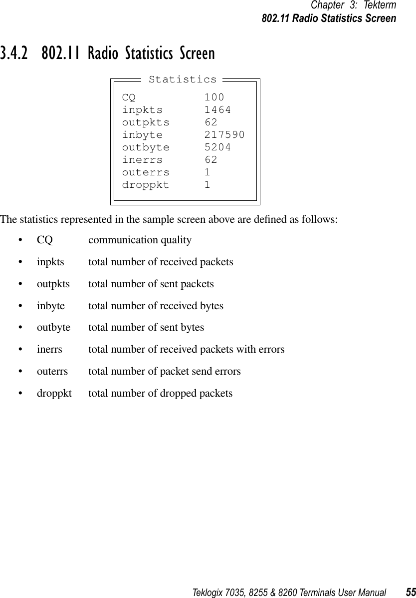 Teklogix 7035, 8255 &amp; 8260 Terminals User Manual 55Chapter 3: Tekterm802.11 Radio Statistics Screen3.4.2  802.11 Radio Statistics ScreenThe statistics represented in the sample screen above are deﬁned as follows:•CQ communication quality•inpkts total number of received packets•outpkts total number of sent packets•inbyte total number of received bytes•outbyte total number of sent bytes•inerrs total number of received packets with errors•outerrs total number of packet send errors•droppkt total number of dropped packetsCQ 100inpkts 1464outpkts 62inbyte 217590outbyte 5204inerrs 62outerrs 1droppkt 1Statistics