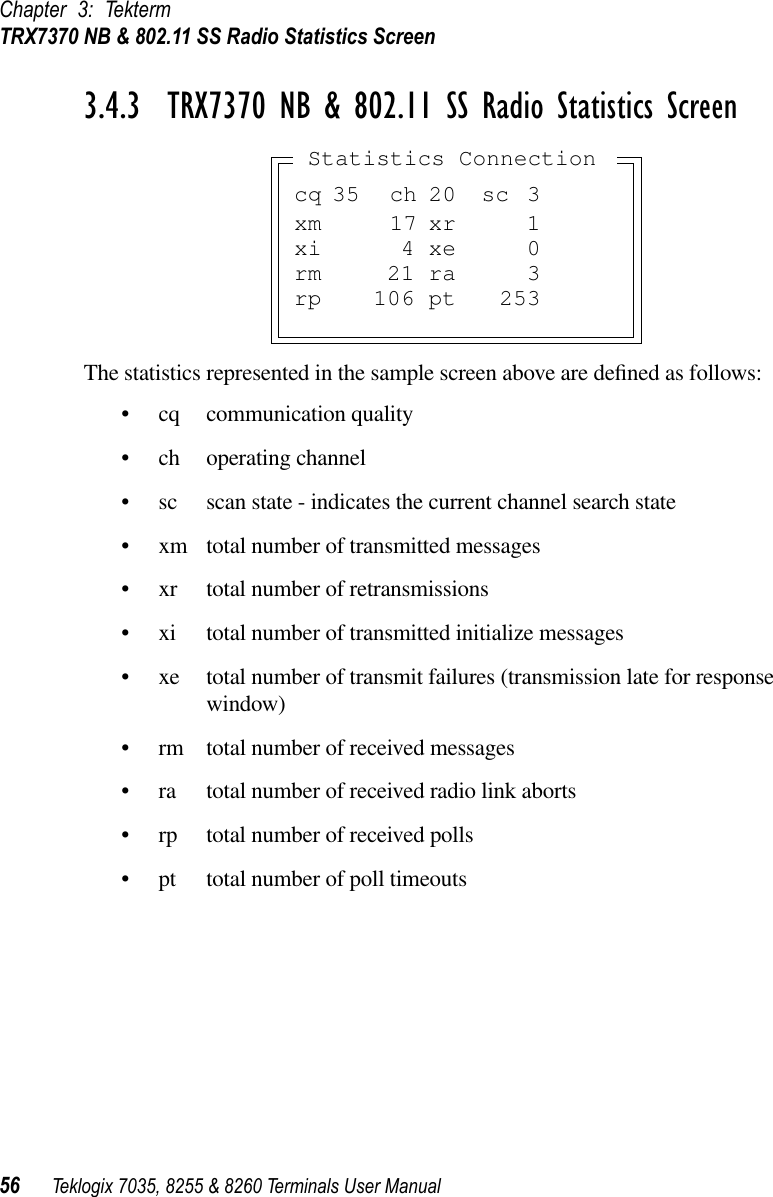 Chapter 3: TektermTRX7370 NB &amp; 802.11 SS Radio Statistics Screen56 Teklogix 7035, 8255 &amp; 8260 Terminals User Manual3.4.3  TRX7370 NB &amp; 802.11 SS Radio Statistics ScreenThe statistics represented in the sample screen above are deﬁned as follows:•cq communication quality•ch operating channel•sc scan state - indicates the current channel search state•xm total number of transmitted messages•xr total number of retransmissions•xi total number of transmitted initialize messages•xe total number of transmit failures (transmission late for responsewindow)•rm total number of received messages•ra total number of received radio link aborts•rp total number of received polls•pt total number of poll timeoutscq 35 ch 20 sc 3xm 17 xr 1xi 4 xe 0rm 21 ra 3rp 106 pt 253Statistics Connection