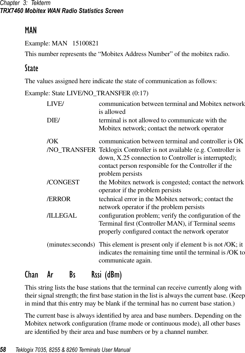 Chapter 3: TektermTRX7460 Mobitex WAN Radio Statistics Screen58 Teklogix 7035, 8255 &amp; 8260 Terminals User ManualMANExample: MAN   15100821This number represents the “Mobitex Address Number” of the mobitex radio.StateThe values assigned here indicate the state of communication as follows:Example: State LIVE/NO_TRANSFER (0:17)LIVE/ communication between terminal and Mobitex network is allowedDIE/ terminal is not allowed to communicate with the Mobitex network; contact the network operator/OK communication between terminal and controller is OK/NO_TRANSFER Teklogix Controller is not available (e.g. Controller is down, X.25 connection to Controller is interrupted); contact person responsible for the Controller if the problem persists/CONGEST the Mobitex network is congested; contact the network operator if the problem persists/ERROR technical error in the Mobitex network; contact the network operator if the problem persists/ILLEGAL conﬁguration problem; verify the conﬁguration of the Terminal ﬁrst (Controller MAN), if Terminal seems properly conﬁgured contact the network operator(minutes:seconds) This element is present only if element b is not /OK; it indicates the remaining time until the terminal is /OK to communicate again. Chan Ar Bs Rssi (dBm)This string lists the base stations that the terminal can receive currently along with their signal strength; the ﬁrst base station in the list is always the current base. (Keep in mind that this entry may be blank if the terminal has no current base station.) The current base is always identiﬁed by area and base numbers. Depending on the Mobitex network conﬁguration (frame mode or continuous mode), all other bases are identiﬁed by their area and base numbers or by a channel number.