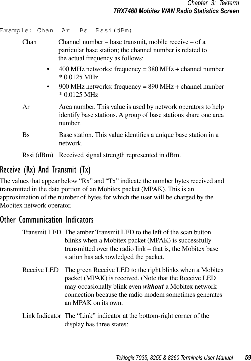 Teklogix 7035, 8255 &amp; 8260 Terminals User Manual 59Chapter 3: TektermTRX7460 Mobitex WAN Radio Statistics ScreenExample: Chan Ar Bs Rssi(dBm)Chan Channel number – base transmit, mobile receive – of a particular base station; the channel number is related to the actual frequency as follows:•400 MHz networks: frequency = 380 MHz + channel number * 0.0125 MHz•900 MHz networks: frequency = 890 MHz + channel number * 0.0125 MHzAr Area number. This value is used by network operators to help identify base stations. A group of base stations share one area number.Bs Base station. This value identiﬁes a unique base station in a network.Rssi (dBm) Received signal strength represented in dBm.Receive (Rx) And Transmit (Tx)The values that appear below “Rx” and “Tx” indicate the number bytes received and transmitted in the data portion of an Mobitex packet (MPAK). This is an approximation of the number of bytes for which the user will be charged by the Mobitex network operator.Other Communication IndicatorsTransmit LED The amber Transmit LED to the left of the scan button blinks when a Mobitex packet (MPAK) is successfully transmitted over the radio link – that is, the Mobitex base station has acknowledged the packet.Receive LED The green Receive LED to the right blinks when a Mobitex packet (MPAK) is received. (Note that the Receive LED may occasionally blink even without a Mobitex network connection because the radio modem sometimes generates an MPAK on its own.Link Indicator The “Link” indicator at the bottom-right corner of the display has three states: