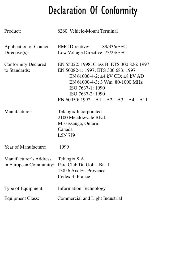  Declaration Of Conformity Product: 8260  Vehicle-Mount TerminalApplication of Council EMC Directive: 89/336/EECDirective(s): Low Voltage Directive: 73/23/EECConformity Declared  EN 55022: 1998; Class B; ETS 300 826: 1997to Standards: EN 50082-1: 1997; ETS 300 683: 1997EN 61000-4-2; ±4 kV CD; ±8 kV ADEN 61000-4-3; 3 V/m, 80-1000 MHzISO 7637-1: 1990ISO 7637-2: 1990EN 60950: 1992 + A1 + A2 + A3 + A4 + A11Manufacturer: Teklogix Incorporated2100 Meadowvale Blvd.Mississauga, OntarioCanada L5N 7J9Year of Manufacture:  1999Manufacturer’s Address Teklogix S.A.in European Community: Parc Club Du Golf - Bat 1.13856 Aix-En-ProvenceCedex 3; FranceType of Equipment: Information TechnologyEquipment Class: Commercial and Light Industrial