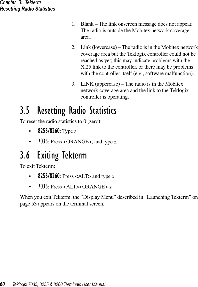 Chapter 3: TektermResetting Radio Statistics60 Teklogix 7035, 8255 &amp; 8260 Terminals User Manual1. Blank – The link onscreen message does not appear. The radio is outside the Mobitex network coverage area.2. Link (lowercase) – The radio is in the Mobitex network coverage area but the Teklogix controller could not be reached as yet; this may indicate problems with the X.25 link to the controller, or there may be problems with the controller itself (e.g., software malfunction).3. LINK (uppercase) – The radio is in the Mobitex network coverage area and the link to the Teklogix controller is operating.3.5  Resetting Radio StatisticsTo reset the radio statistics to 0 (zero):•8255/8260: Type z.•7035: Press &lt;ORANGE&gt;, and type z.3.6  Exiting TektermTo exit Tekterm:•8255/8260: Press &lt;ALT&gt; and type x.•7035: Press &lt;ALT&gt;&lt;ORANGE&gt; x.When you exit Tekterm, the “Display Menu” described in “Launching Tekterm” on page 53 appears on the terminal screen.