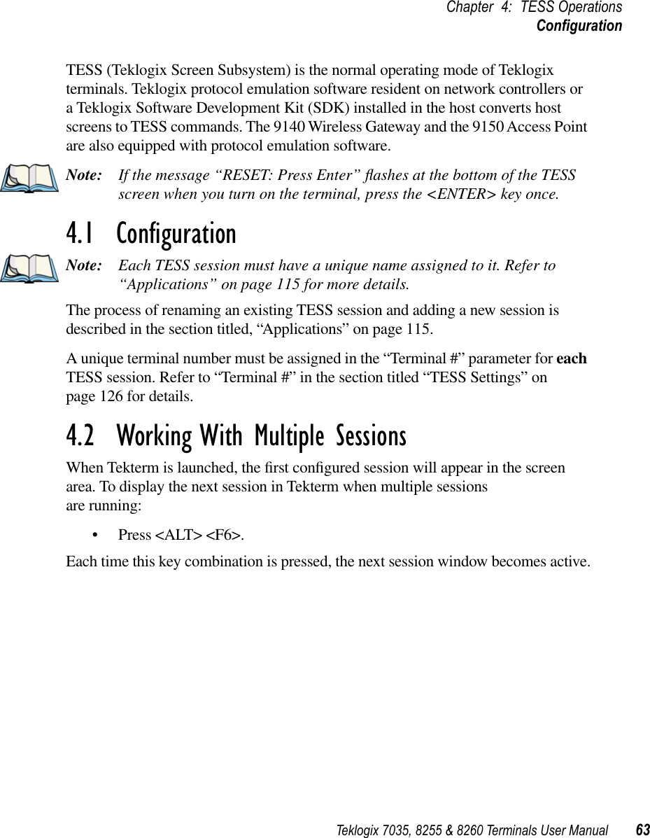 Teklogix 7035, 8255 &amp; 8260 Terminals User Manual 63Chapter 4: TESS OperationsConﬁgurationTESS (Teklogix Screen Subsystem) is the normal operating mode of Teklogix terminals. Teklogix protocol emulation software resident on network controllers or a Teklogix Software Development Kit (SDK) installed in the host converts host screens to TESS commands. The 9140 Wireless Gateway and the 9150 Access Point are also equipped with protocol emulation software.Note: If the message “RESET: Press Enter” ﬂashes at the bottom of the TESS screen when you turn on the terminal, press the &lt;ENTER&gt; key once.4.1  ConﬁgurationNote: Each TESS session must have a unique name assigned to it. Refer to “Applications” on page 115 for more details. The process of renaming an existing TESS session and adding a new session is described in the section titled, “Applications” on page 115.A unique terminal number must be assigned in the “Terminal #” parameter for each TESS session. Refer to “Terminal #” in the section titled “TESS Settings” on page 126 for details.4.2  Working With Multiple SessionsWhen Tekterm is launched, the ﬁrst conﬁgured session will appear in the screen area. To display the next session in Tekterm when multiple sessions are running:•Press &lt;ALT&gt; &lt;F6&gt;.Each time this key combination is pressed, the next session window becomes active.