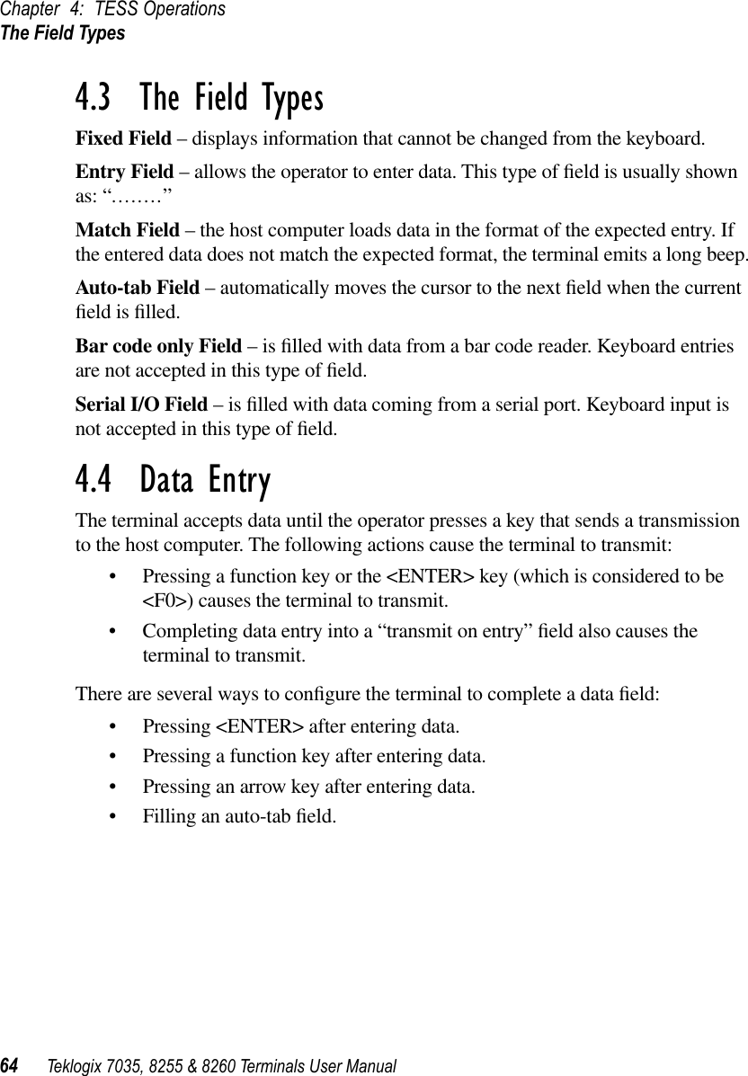 Chapter 4: TESS OperationsThe Field Types64 Teklogix 7035, 8255 &amp; 8260 Terminals User Manual4.3  The Field TypesFixed Field – displays information that cannot be changed from the keyboard.Entry Field – allows the operator to enter data. This type of ﬁeld is usually shown as: “........”Match Field – the host computer loads data in the format of the expected entry. If the entered data does not match the expected format, the terminal emits a long beep.Auto-tab Field – automatically moves the cursor to the next ﬁeld when the current ﬁeld is ﬁlled.Bar code only Field – is ﬁlled with data from a bar code reader. Keyboard entries are not accepted in this type of ﬁeld.Serial I/O Field – is ﬁlled with data coming from a serial port. Keyboard input is not accepted in this type of ﬁeld.4.4  Data EntryThe terminal accepts data until the operator presses a key that sends a transmission to the host computer. The following actions cause the terminal to transmit:•Pressing a function key or the &lt;ENTER&gt; key (which is considered to be &lt;F0&gt;) causes the terminal to transmit.•Completing data entry into a “transmit on entry” ﬁeld also causes the terminal to transmit.There are several ways to conﬁgure the terminal to complete a data ﬁeld:•Pressing &lt;ENTER&gt; after entering data.•Pressing a function key after entering data.•Pressing an arrow key after entering data.•Filling an auto-tab ﬁeld.