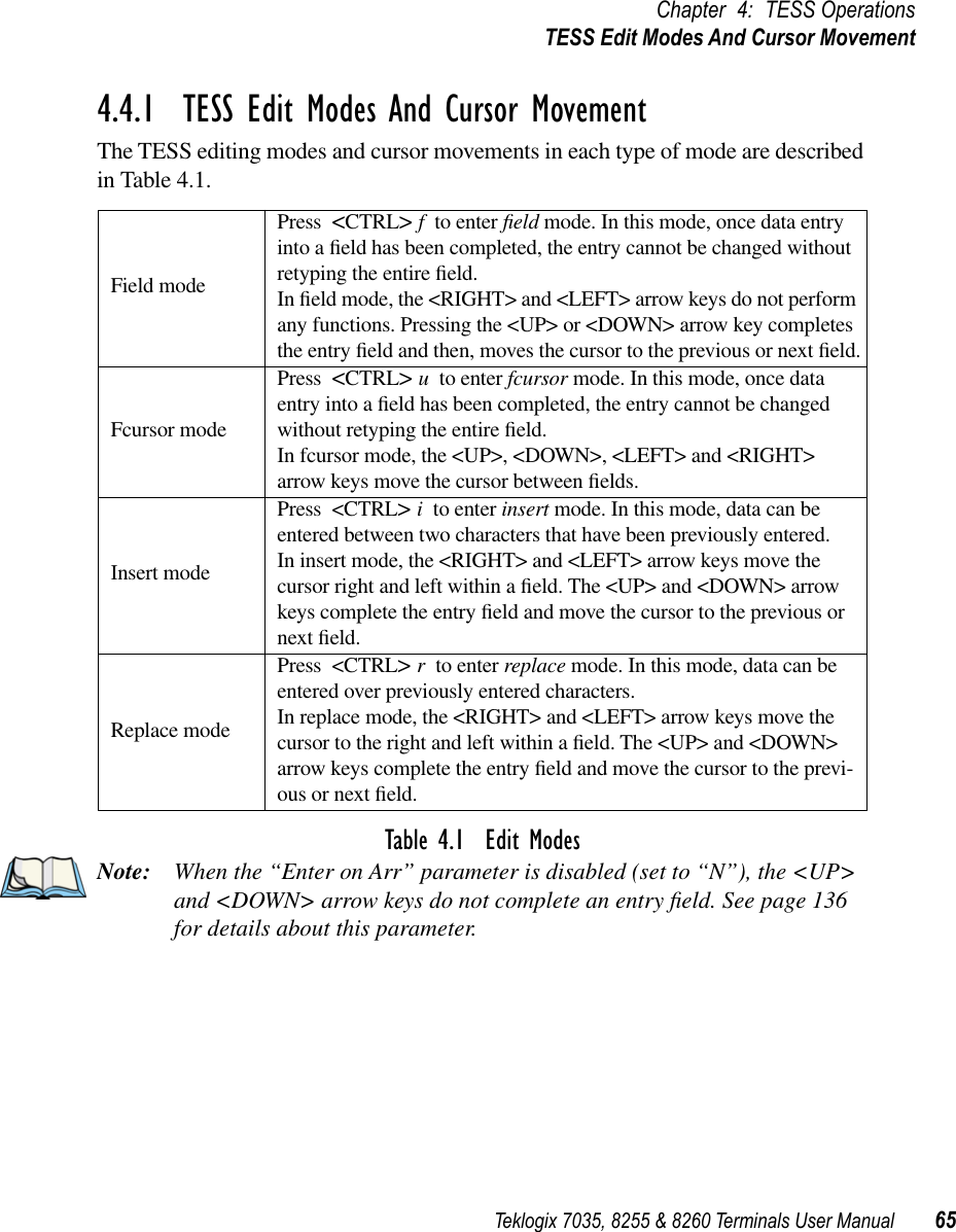 Teklogix 7035, 8255 &amp; 8260 Terminals User Manual 65Chapter 4: TESS OperationsTESS Edit Modes And Cursor Movement4.4.1  TESS Edit Modes And Cursor MovementThe TESS editing modes and cursor movements in each type of mode are described in Table 4.1.Table 4.1  Edit ModesNote: When the “Enter on Arr” parameter is disabled (set to “N”), the &lt;UP&gt; and &lt;DOWN&gt; arrow keys do not complete an entry ﬁeld. See page 136 for details about this parameter.Field modePress &lt;CTRL&gt; fto enter ﬁeld mode. In this mode, once data entry into a ﬁeld has been completed, the entry cannot be changed without retyping the entire ﬁeld.In ﬁeld mode, the &lt;RIGHT&gt; and &lt;LEFT&gt; arrow keys do not perform any functions. Pressing the &lt;UP&gt; or &lt;DOWN&gt; arrow key completes the entry ﬁeld and then, moves the cursor to the previous or next ﬁeld.Fcursor modePress &lt;CTRL&gt; uto enter fcursor mode. In this mode, once data entry into a ﬁeld has been completed, the entry cannot be changed without retyping the entire ﬁeld.In fcursor mode, the &lt;UP&gt;, &lt;DOWN&gt;, &lt;LEFT&gt; and &lt;RIGHT&gt; arrow keys move the cursor between ﬁelds.Insert modePress &lt;CTRL&gt; ito enter insert mode. In this mode, data can be entered between two characters that have been previously entered.In insert mode, the &lt;RIGHT&gt; and &lt;LEFT&gt; arrow keys move the cursor right and left within a ﬁeld. The &lt;UP&gt; and &lt;DOWN&gt; arrow keys complete the entry ﬁeld and move the cursor to the previous or next ﬁeld.Replace modePress &lt;CTRL&gt; rto enter replace mode. In this mode, data can be entered over previously entered characters.In replace mode, the &lt;RIGHT&gt; and &lt;LEFT&gt; arrow keys move the cursor to the right and left within a ﬁeld. The &lt;UP&gt; and &lt;DOWN&gt; arrow keys complete the entry ﬁeld and move the cursor to the previ-ous or next ﬁeld.