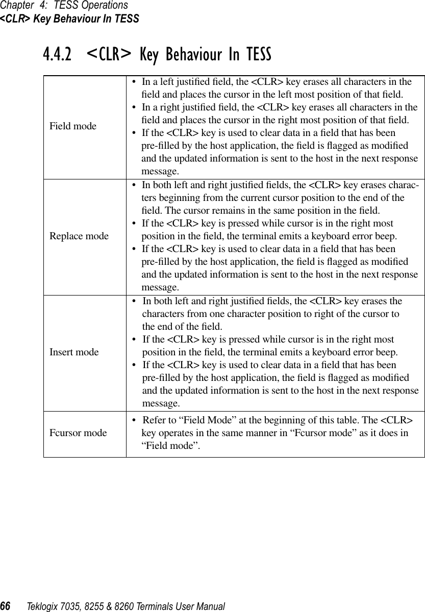 Chapter 4: TESS Operations&lt;CLR&gt; Key Behaviour In TESS66 Teklogix 7035, 8255 &amp; 8260 Terminals User Manual4.4.2  &lt;CLR&gt; Key Behaviour In TESSField mode•In a left justiﬁed ﬁeld, the &lt;CLR&gt; key erases all characters in the ﬁeld and places the cursor in the left most position of that ﬁeld. •In a right justiﬁed ﬁeld, the &lt;CLR&gt; key erases all characters in the ﬁeld and places the cursor in the right most position of that ﬁeld. •If the &lt;CLR&gt; key is used to clear data in a ﬁeld that has been pre-ﬁlled by the host application, the ﬁeld is ﬂagged as modiﬁed and the updated information is sent to the host in the next response message.Replace mode•In both left and right justiﬁed ﬁelds, the &lt;CLR&gt; key erases charac-ters beginning from the current cursor position to the end of the ﬁeld. The cursor remains in the same position in the ﬁeld. •If the &lt;CLR&gt; key is pressed while cursor is in the right most position in the ﬁeld, the terminal emits a keyboard error beep. •If the &lt;CLR&gt; key is used to clear data in a ﬁeld that has been pre-ﬁlled by the host application, the ﬁeld is ﬂagged as modiﬁed and the updated information is sent to the host in the next response message. Insert mode•In both left and right justiﬁed ﬁelds, the &lt;CLR&gt; key erases the characters from one character position to right of the cursor to the end of the ﬁeld. •If the &lt;CLR&gt; key is pressed while cursor is in the right most position in the ﬁeld, the terminal emits a keyboard error beep. •If the &lt;CLR&gt; key is used to clear data in a ﬁeld that has been pre-ﬁlled by the host application, the ﬁeld is ﬂagged as modiﬁed and the updated information is sent to the host in the next response message. Fcursor mode •Refer to “Field Mode” at the beginning of this table. The &lt;CLR&gt; key operates in the same manner in “Fcursor mode” as it does in “Field mode”. 