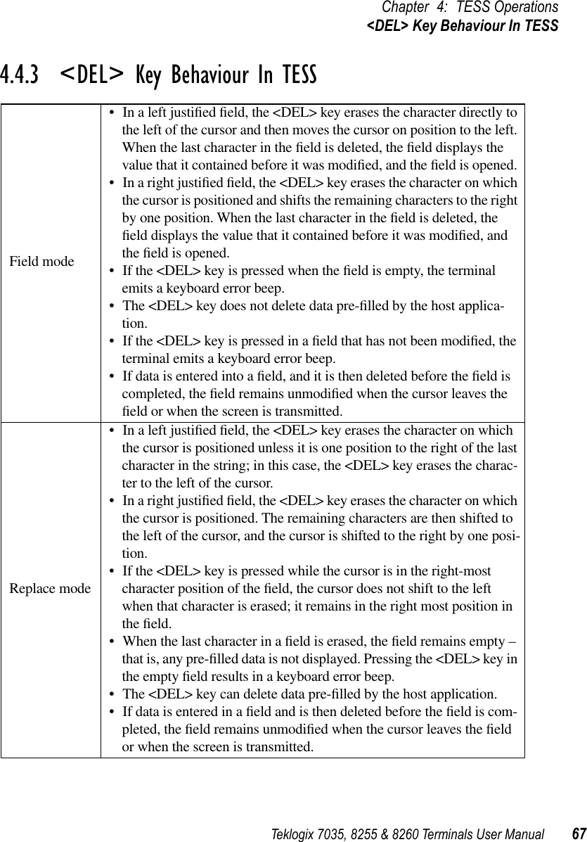 Teklogix 7035, 8255 &amp; 8260 Terminals User Manual 67Chapter 4: TESS Operations&lt;DEL&gt; Key Behaviour In TESS4.4.3  &lt;DEL&gt; Key Behaviour In TESSField mode•In a left justiﬁed ﬁeld, the &lt;DEL&gt; key erases the character directly to the left of the cursor and then moves the cursor on position to the left. When the last character in the ﬁeld is deleted, the ﬁeld displays the value that it contained before it was modiﬁed, and the ﬁeld is opened. •In a right justiﬁed ﬁeld, the &lt;DEL&gt; key erases the character on which the cursor is positioned and shifts the remaining characters to the right by one position. When the last character in the ﬁeld is deleted, the ﬁeld displays the value that it contained before it was modiﬁed, and the ﬁeld is opened. •If the &lt;DEL&gt; key is pressed when the ﬁeld is empty, the terminal emits a keyboard error beep.•The &lt;DEL&gt; key does not delete data pre-ﬁlled by the host applica-tion.•If the &lt;DEL&gt; key is pressed in a ﬁeld that has not been modiﬁed, the terminal emits a keyboard error beep. •If data is entered into a ﬁeld, and it is then deleted before the ﬁeld is completed, the ﬁeld remains unmodiﬁed when the cursor leaves the ﬁeld or when the screen is transmitted. Replace mode•In a left justiﬁed ﬁeld, the &lt;DEL&gt; key erases the character on which the cursor is positioned unless it is one position to the right of the last character in the string; in this case, the &lt;DEL&gt; key erases the charac-ter to the left of the cursor.•In a right justiﬁed ﬁeld, the &lt;DEL&gt; key erases the character on which the cursor is positioned. The remaining characters are then shifted to the left of the cursor, and the cursor is shifted to the right by one posi-tion.•If the &lt;DEL&gt; key is pressed while the cursor is in the right-most character position of the ﬁeld, the cursor does not shift to the left when that character is erased; it remains in the right most position in the ﬁeld.•When the last character in a ﬁeld is erased, the ﬁeld remains empty – that is, any pre-ﬁlled data is not displayed. Pressing the &lt;DEL&gt; key in the empty ﬁeld results in a keyboard error beep.•The &lt;DEL&gt; key can delete data pre-ﬁlled by the host application. •If data is entered in a ﬁeld and is then deleted before the ﬁeld is com-pleted, the ﬁeld remains unmodiﬁed when the cursor leaves the ﬁeld or when the screen is transmitted. 