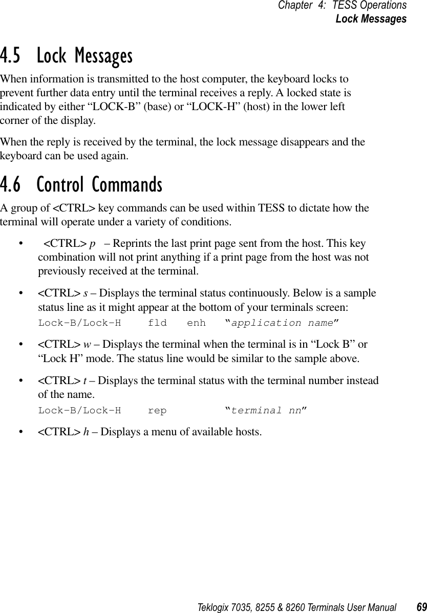 Teklogix 7035, 8255 &amp; 8260 Terminals User Manual 69Chapter 4: TESS OperationsLock Messages4.5  Lock MessagesWhen information is transmitted to the host computer, the keyboard locks to prevent further data entry until the terminal receives a reply. A locked state isindicated by either “LOCK-B” (base) or “LOCK-H” (host) in the lower left corner of the display.When the reply is received by the terminal, the lock message disappears and the keyboard can be used again.4.6  Control CommandsA group of &lt;CTRL&gt; key commands can be used within TESS to dictate how the terminal will operate under a variety of conditions.•&lt;CTRL&gt; p  – Reprints the last print page sent from the host. This key combination will not print anything if a print page from the host was not previously received at the terminal.•&lt;CTRL&gt; s – Displays the terminal status continuously. Below is a sample status line as it might appear at the bottom of your terminals screen:Lock-B/Lock-H fld enh “application name”•&lt;CTRL&gt; w – Displays the terminal when the terminal is in “Lock B” or “Lock H” mode. The status line would be similar to the sample above.•&lt;CTRL&gt; t – Displays the terminal status with the terminal number instead of the name.Lock-B/Lock-H rep “terminal nn”•&lt;CTRL&gt; h – Displays a menu of available hosts.