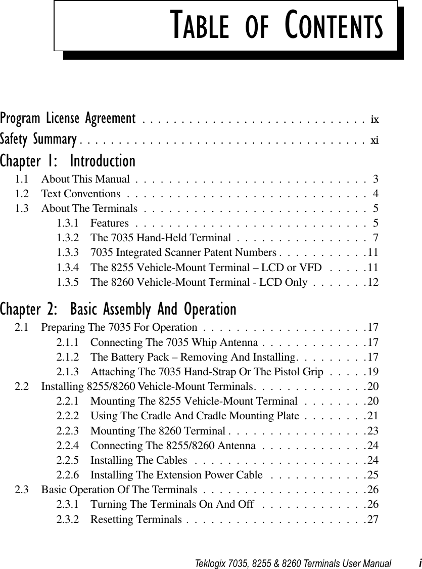  Teklogix 7035, 8255 &amp; 8260 Terminals User Manual i T ABLE   OF  C ONTENTS Program License Agreement .............................ix Safety Summary .....................................xi Chapter 1:  Introduction 1.1 About This Manual ............................31.2 Text Conventions .............................41.3 About The Terminals ...........................51.3.1 Features ............................51.3.2 The 7035 Hand-Held Terminal ................71.3.3 7035 Integrated Scanner Patent Numbers ...........111.3.4 The 8255 Vehicle-Mount Terminal – LCD or VFD .....111.3.5 The 8260 Vehicle-Mount Terminal - LCD Only .......12 Chapter 2:  Basic Assembly And Operation 2.1 Preparing The 7035 For Operation ....................172.1.1 Connecting The 7035 Whip Antenna .............172.1.2 The Battery Pack – Removing And Installing.........172.1.3 Attaching The 7035 Hand-Strap Or The Pistol Grip .....192.2 Installing 8255/8260 Vehicle-Mount Terminals..............202.2.1 Mounting The 8255 Vehicle-Mount Terminal ........202.2.2 Using The Cradle And Cradle Mounting Plate ........212.2.3 Mounting The 8260 Terminal .................232.2.4 Connecting The 8255/8260 Antenna .............242.2.5 Installing The Cables .....................242.2.6 Installing The Extension Power Cable ............252.3 Basic Operation Of The Terminals ....................262.3.1 Turning The Terminals On And Off .............262.3.2 Resetting Terminals ......................27