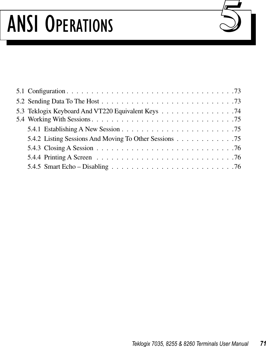 Teklogix 7035, 8255 &amp; 8260 Terminals User Manual 71ANSI OPERATIONS 555.1  Conﬁguration ..................................735.2  Sending Data To The Host ...........................735.3  Teklogix Keyboard And VT220 Equivalent Keys ...............745.4  Working With Sessions .............................755.4.1  Establishing A New Session .......................755.4.2  Listing Sessions And Moving To Other Sessions ............755.4.3  Closing A Session ............................765.4.4  Printing A Screen ............................765.4.5  Smart Echo – Disabling .........................76