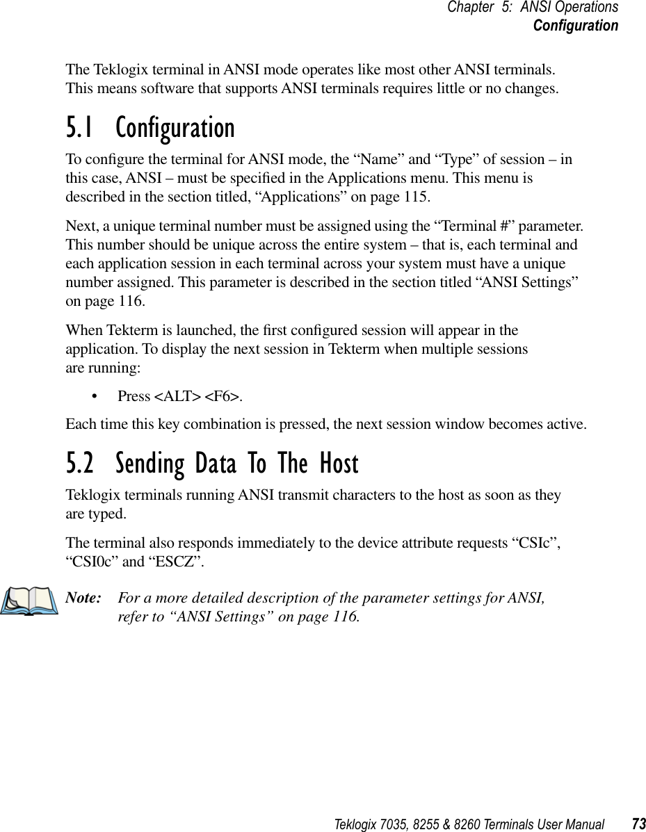 Teklogix 7035, 8255 &amp; 8260 Terminals User Manual 73Chapter 5: ANSI OperationsConﬁgurationThe Teklogix terminal in ANSI mode operates like most other ANSI terminals. This means software that supports ANSI terminals requires little or no changes.5.1  ConﬁgurationTo conﬁgure the terminal for ANSI mode, the “Name” and “Type” of session – in this case, ANSI – must be speciﬁed in the Applications menu. This menu is described in the section titled, “Applications” on page 115.Next, a unique terminal number must be assigned using the “Terminal #” parameter. This number should be unique across the entire system – that is, each terminal and each application session in each terminal across your system must have a unique number assigned. This parameter is described in the section titled “ANSI Settings” on page 116.When Tekterm is launched, the ﬁrst conﬁgured session will appear in the application. To display the next session in Tekterm when multiple sessions are running:•Press &lt;ALT&gt; &lt;F6&gt;.Each time this key combination is pressed, the next session window becomes active.5.2  Sending Data To The HostTeklogix terminals running ANSI transmit characters to the host as soon as they are typed.The terminal also responds immediately to the device attribute requests “CSIc”, “CSI0c” and “ESCZ”.Note: For a more detailed description of the parameter settings for ANSI, refer to “ANSI Settings” on page 116.