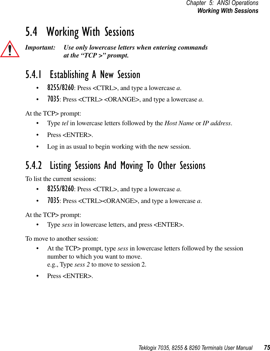 Teklogix 7035, 8255 &amp; 8260 Terminals User Manual 75Chapter 5: ANSI OperationsWorking With Sessions5.4  Working With SessionsImportant: Use only lowercase letters when entering commands at the “TCP &gt;” prompt.5.4.1  Establishing A New Session•8255/8260: Press &lt;CTRL&gt;, and type a lowercase a.•7035: Press &lt;CTRL&gt; &lt;ORANGE&gt;, and type a lowercase a.At the TCP&gt; prompt:•Type tel in lowercase letters followed by the Host Name or IP address.•Press &lt;ENTER&gt;.•Log in as usual to begin working with the new session.5.4.2  Listing Sessions And Moving To Other SessionsTo list the current sessions:•8255/8260: Press &lt;CTRL&gt;, and type a lowercase a.•7035: Press &lt;CTRL&gt;&lt;ORANGE&gt;, and type a lowercase a.At the TCP&gt; prompt:•Type sess in lowercase letters, and press &lt;ENTER&gt;.To move to another session:•At the TCP&gt; prompt, type sess in lowercase letters followed by the session number to which you want to move.e.g., Type sess 2 to move to session 2.•Press &lt;ENTER&gt;.