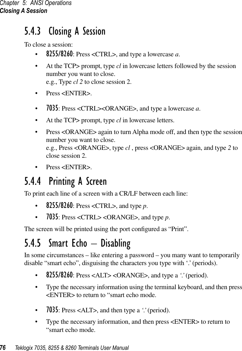 Chapter 5: ANSI OperationsClosing A Session76 Teklogix 7035, 8255 &amp; 8260 Terminals User Manual5.4.3  Closing A SessionTo close a session:•8255/8260: Press &lt;CTRL&gt;, and type a lowercase a.•At the TCP&gt; prompt, type cl in lowercase letters followed by the session number you want to close.e.g., Type cl 2 to close session 2.•Press &lt;ENTER&gt;.•7035: Press &lt;CTRL&gt;&lt;ORANGE&gt;, and type a lowercase a.•At the TCP&gt; prompt, type cl in lowercase letters.•Press &lt;ORANGE&gt; again to turn Alpha mode off, and then type the session number you want to close.e.g., Press &lt;ORANGE&gt;, type cl , press &lt;ORANGE&gt; again, and type 2 to close session 2.•Press &lt;ENTER&gt;.5.4.4  Printing A ScreenTo print each line of a screen with a CR/LF between each line:•8255/8260: Press &lt;CTRL&gt;, and type p.•7035: Press &lt;CTRL&gt; &lt;ORANGE&gt;, and type p.The screen will be printed using the port conﬁgured as “Print”.5.4.5  Smart Echo – DisablingIn some circumstances – like entering a password – you many want to temporarily disable “smart echo”, disguising the characters you type with ‘.’ (periods).•8255/8260: Press &lt;ALT&gt; &lt;ORANGE&gt;, and type a ‘.’ (period).•Type the necessary information using the terminal keyboard, and then press &lt;ENTER&gt; to return to “smart echo mode.•7035: Press &lt;ALT&gt;, and then type a ‘.’ (period).•Type the necessary information, and then press &lt;ENTER&gt; to return to “smart echo mode.