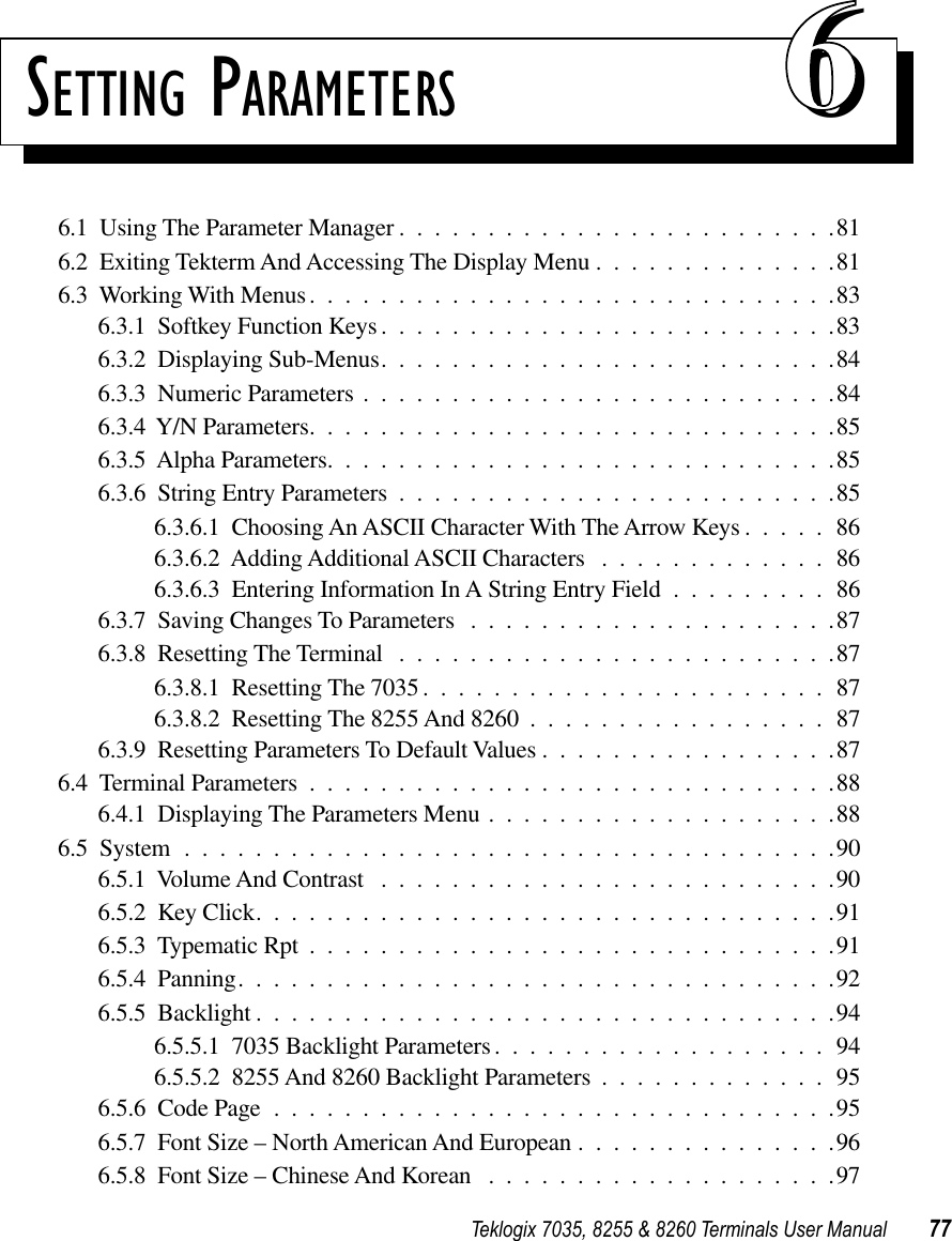 Teklogix 7035, 8255 &amp; 8260 Terminals User Manual 77SETTING PARAMETERS 666.1  Using The Parameter Manager .........................816.2  Exiting Tekterm And Accessing The Display Menu ..............816.3  Working With Menus..............................836.3.1  Softkey Function Keys ..........................836.3.2  Displaying Sub-Menus..........................846.3.3  Numeric Parameters ...........................846.3.4  Y/N Parameters..............................856.3.5  Alpha Parameters.............................856.3.6  String Entry Parameters .........................856.3.6.1  Choosing An ASCII Character With The Arrow Keys .....866.3.6.2  Adding Additional ASCII Characters .............866.3.6.3  Entering Information In A String Entry Field .........866.3.7  Saving Changes To Parameters .....................876.3.8  Resetting The Terminal .........................876.3.8.1  Resetting The 7035.......................876.3.8.2  Resetting The 8255 And 8260 .................876.3.9  Resetting Parameters To Default Values .................876.4  Terminal Parameters ..............................886.4.1  Displaying The Parameters Menu ....................886.5  System .....................................906.5.1  Volume And Contrast ..........................906.5.2  Key Click.................................916.5.3  Typematic Rpt ..............................916.5.4  Panning..................................926.5.5  Backlight .................................946.5.5.1  7035 Backlight Parameters...................946.5.5.2  8255 And 8260 Backlight Parameters .............956.5.6  Code Page ................................956.5.7  Font Size – North American And European ...............966.5.8  Font Size – Chinese And Korean ....................97