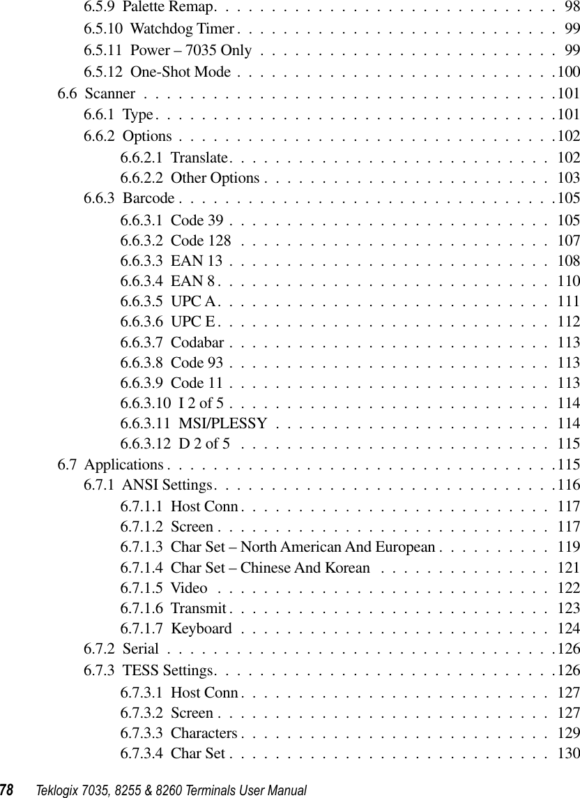 78 Teklogix 7035, 8255 &amp; 8260 Terminals User Manual6.5.9  Palette Remap..............................986.5.10  Watchdog Timer ............................996.5.11  Power – 7035 Only ..........................996.5.12  One-Shot Mode ............................1006.6  Scanner ....................................1016.6.1  Type...................................1016.6.2  Options .................................1026.6.2.1  Translate............................1026.6.2.2  Other Options .........................1036.6.3  Barcode .................................1056.6.3.1  Code 39 ............................1056.6.3.2  Code 128 ...........................1076.6.3.3  EAN 13 ............................1086.6.3.4  EAN 8 .............................1106.6.3.5  UPC A.............................1116.6.3.6  UPC E .............................1126.6.3.7  Codabar ............................1136.6.3.8  Code 93 ............................1136.6.3.9  Code 11 ............................1136.6.3.10  I 2 of 5 ............................1146.6.3.11  MSI/PLESSY ........................1146.6.3.12  D 2 of 5 ...........................1156.7  Applications ..................................1156.7.1  ANSI Settings..............................1166.7.1.1  Host Conn ...........................1176.7.1.2  Screen .............................1176.7.1.3  Char Set – North American And European ..........1196.7.1.4  Char Set – Chinese And Korean ...............1216.7.1.5  Video .............................1226.7.1.6  Transmit............................1236.7.1.7  Keyboard ...........................1246.7.2  Serial ..................................1266.7.3  TESS Settings..............................1266.7.3.1  Host Conn ...........................1276.7.3.2  Screen .............................1276.7.3.3  Characters ...........................1296.7.3.4  Char Set ............................130