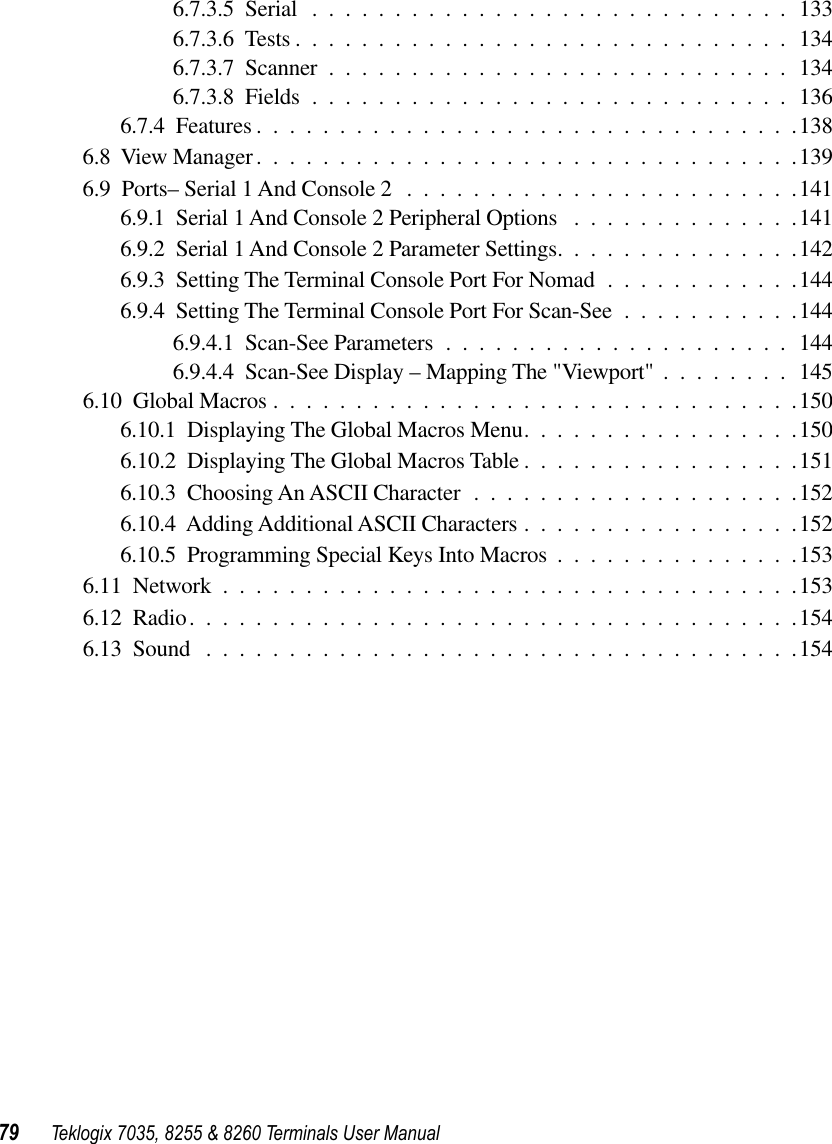 79 Teklogix 7035, 8255 &amp; 8260 Terminals User Manual6.7.3.5  Serial .............................1336.7.3.6  Tests ..............................1346.7.3.7  Scanner ............................1346.7.3.8  Fields .............................1366.7.4  Features .................................1386.8  View Manager.................................1396.9  Ports– Serial 1 And Console 2 ........................1416.9.1  Serial 1 And Console 2 Peripheral Options ..............1416.9.2  Serial 1 And Console 2 Parameter Settings...............1426.9.3  Setting The Terminal Console Port For Nomad ............1446.9.4  Setting The Terminal Console Port For Scan-See ...........1446.9.4.1  Scan-See Parameters .....................1446.9.4.4  Scan-See Display – Mapping The &quot;Viewport&quot; ........1456.10  Global Macros ................................1506.10.1  Displaying The Global Macros Menu.................1506.10.2  Displaying The Global Macros Table .................1516.10.3  Choosing An ASCII Character ....................1526.10.4  Adding Additional ASCII Characters .................1526.10.5  Programming Special Keys Into Macros ...............1536.11  Network ...................................1536.12  Radio.....................................1546.13  Sound ....................................154