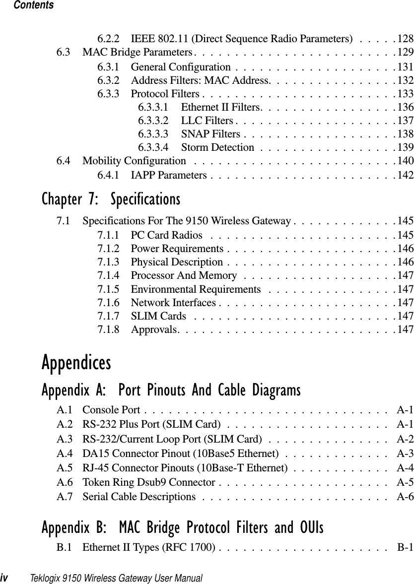 Contentsiv Teklogix 9150 Wireless Gateway User Manual6.2.2 IEEE 802.11 (Direct Sequence Radio Parameters) .....1286.3 MAC Bridge Parameters.........................1296.3.1 General Configuration....................1316.3.2 Address Filters: MAC Address................1326.3.3 Protocol Filters........................1336.3.3.1 Ethernet II Filters.................1366.3.3.2 LLC Filters....................1376.3.3.3 SNAP Filters...................1386.3.3.4 Storm Detection.................1396.4 Mobility Configuration .........................1406.4.1 IAPP Parameters.......................142Chapter 7:  Specifications7.1 Specifications For The 9150 Wireless Gateway . ............1457.1.1 PC Card Radios .......................1457.1.2 Power Requirements.....................1467.1.3 Physical Description . . ...................1467.1.4 Processor And Memory...................1477.1.5 Environmental Requirements ................1477.1.6 Network Interfaces......................1477.1.7 SLIM Cards .........................1477.1.8 Approvals...........................147AppendicesAppendix A:  Port Pinouts And Cable DiagramsA.1 Console Port.............................. A-1A.2 RS-232 Plus Port (SLIM Card) . . .................. A-1A.3 RS-232/Current Loop Port (SLIM Card) ............... A-2A.4 DA15 Connector Pinout (10Base5 Ethernet) . . ........... A-3A.5 RJ-45 Connector Pinouts (10Base-T Ethernet) . ........... A-4A.6 Token Ring Dsub9 Connector . . . .................. A-5A.7 Serial Cable Descriptions....................... A-6Appendix B:  MAC Bridge Protocol Filters and OUIsB.1 Ethernet II Types (RFC 1700) . . . .................. B-1