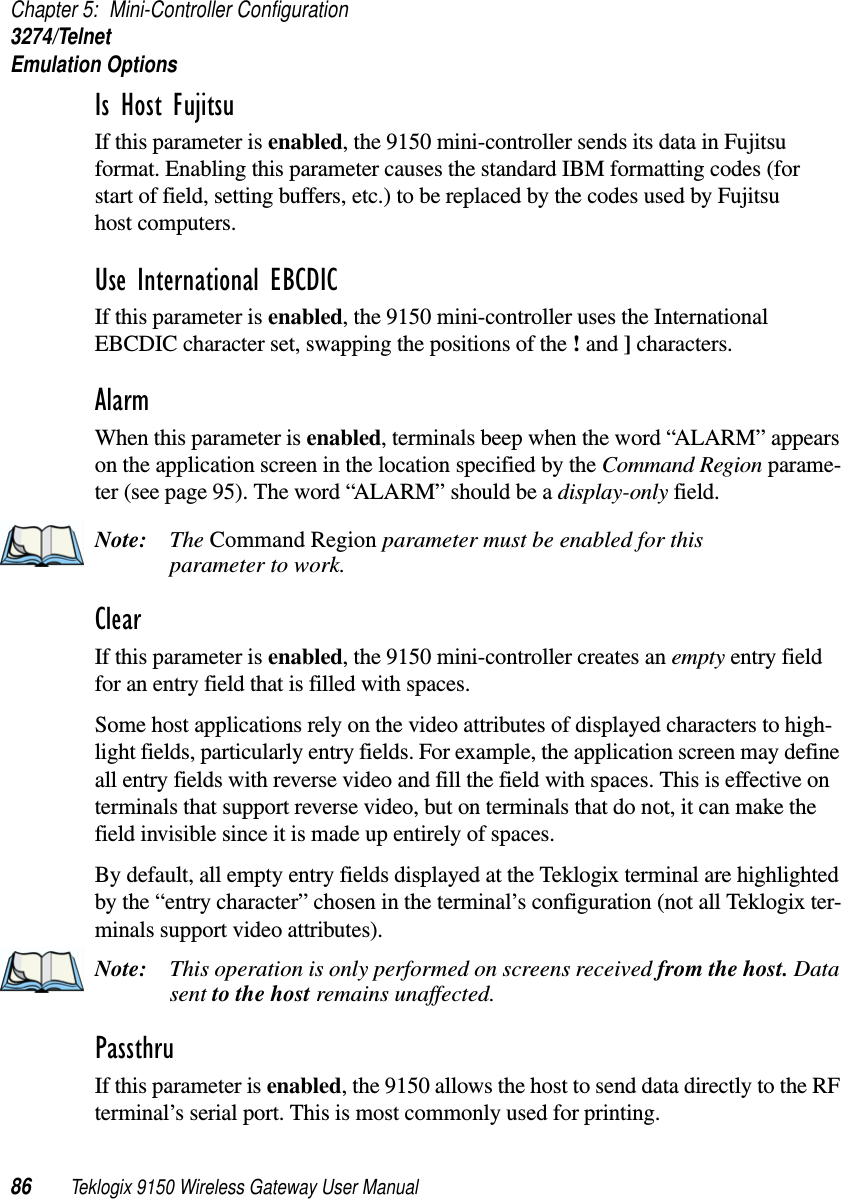 Chapter 5: Mini-Controller Configuration3274/TelnetEmulation Options86 Teklogix 9150 Wireless Gateway User ManualIs Host Fujitsu If this parameter is enabled, the 9150 mini-controller sends its data in Fujitsu format. Enabling this parameter causes the standard IBM formatting codes (for start of field, setting buffers, etc.) to be replaced by the codes used by Fujitsu host computers.Use International EBCDIC If this parameter is enabled, the 9150 mini-controller uses the International EBCDIC character set, swapping the positions of the ! and ] characters. Alarm When this parameter is enabled, terminals beep when the word “ALARM” appears on the application screen in the location specified by the Command Region parame-ter (see page 95). The word “ALARM” should be a display-only field.Note: The Command Region parameter must be enabled for this parameter to work.Clear If this parameter is enabled, the 9150 mini-controller creates an empty entry field for an entry field that is filled with spaces.Some host applications rely on the video attributes of displayed characters to high-light fields, particularly entry fields. For example, the application screen may define all entry fields with reverse video and fill the field with spaces. This is effective on terminals that support reverse video, but on terminals that do not, it can make the field invisible since it is made up entirely of spaces.By default, all empty entry fields displayed at the Teklogix terminal are highlighted by the “entry character” chosen in the terminal’s configuration (not all Teklogix ter-minals support video attributes). Note: This operation is only performed on screens received from the host. Data sent to the host remains unaffected.Passthru If this parameter is enabled, the 9150 allows the host to send data directly to the RF terminal’s serial port. This is most commonly used for printing. 