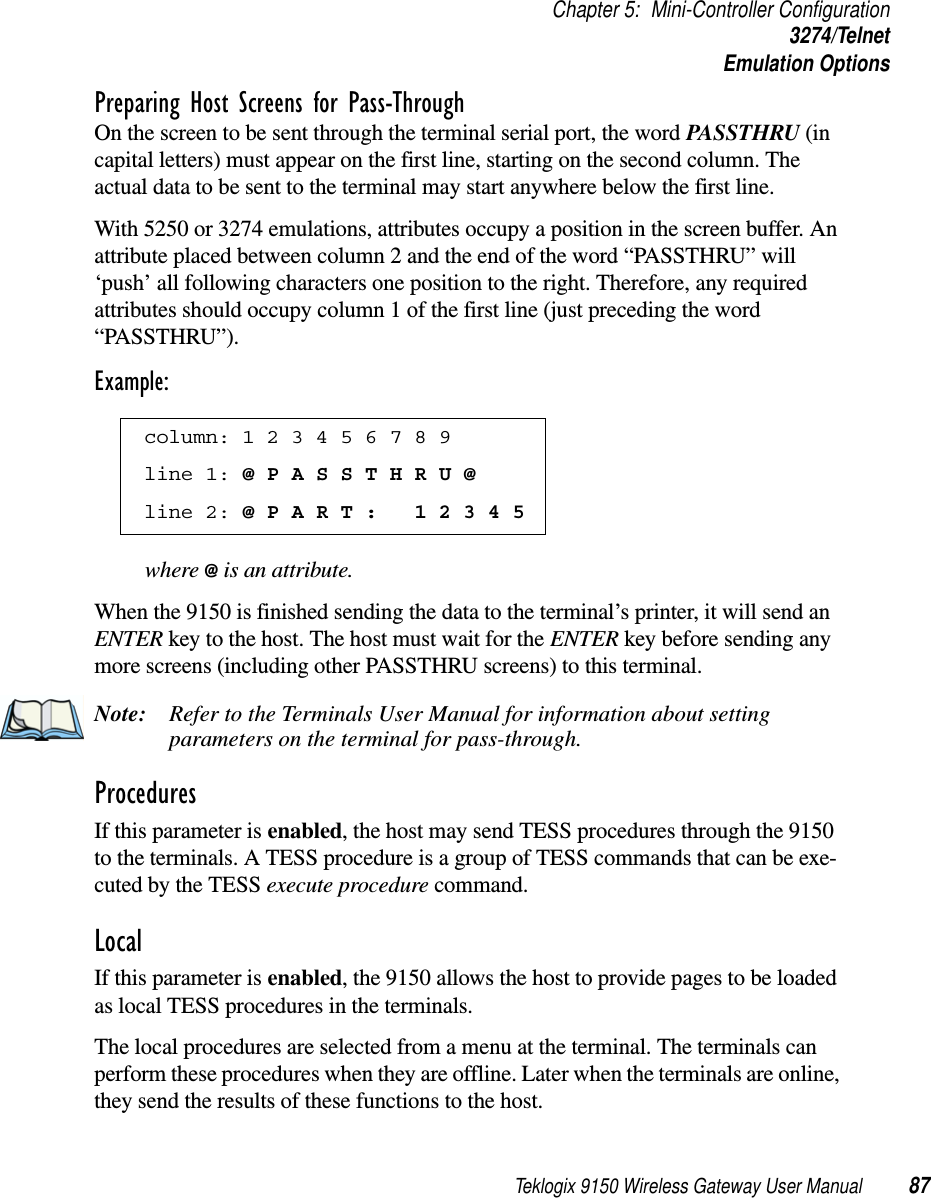 Teklogix 9150 Wireless Gateway User Manual 87Chapter 5: Mini-Controller Configuration3274/TelnetEmulation OptionsPreparing Host Screens for Pass-ThroughOn the screen to be sent through the terminal serial port, the word PASSTHRU (in capital letters) must appear on the first line, starting on the second column. The actual data to be sent to the terminal may start anywhere below the first line.With 5250 or 3274 emulations, attributes occupy a position in the screen buffer. An attribute placed between column 2 and the end of the word “PASSTHRU” will ‘push’ all following characters one position to the right. Therefore, any required attributes should occupy column 1 of the first line (just preceding the word “PASSTHRU”). Example:where @ is an attribute.When the 9150 is finished sending the data to the terminal’s printer, it will send an ENTER key to the host. The host must wait for the ENTER key before sending any more screens (including other PASSTHRU screens) to this terminal.Note: Refer to the Terminals User Manual for information about setting parameters on the terminal for pass-through.Procedures If this parameter is enabled, the host may send TESS procedures through the 9150 to the terminals. A TESS procedure is a group of TESS commands that can be exe-cuted by the TESS execute procedure command.Local If this parameter is enabled, the 9150 allows the host to provide pages to be loaded as local TESS procedures in the terminals.The local procedures are selected from a menu at the terminal. The terminals can perform these procedures when they are offline. Later when the terminals are online, they send the results of these functions to the host. column: 1 2 3 4 5 6 7 8 9 line 1: @ P A S S T H R U @ line 2: @ P A R T :   1 2 3 4 5