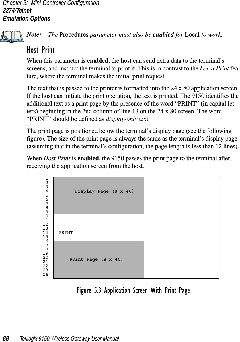 Chapter 5: Mini-Controller Configuration3274/TelnetEmulation Options88 Teklogix 9150 Wireless Gateway User ManualNote: The Procedures parameter must also be enabled for Local to work.Host Print When this parameter is enabled, the host can send extra data to the terminal’s screens, and instruct the terminal to print it. This is in contrast to the Local Print fea-ture, where the terminal makes the initial print request. The text that is passed to the printer is formatted into the 24 x 80 application screen. If the host can initiate the print operation, the text is printed. The 9150 identifies the additional text as a print page by the presence of the word “PRINT” (in capital let-ters) beginning in the 2nd column of line 13 on the 24 x 80 screen. The word “PRINT” should be defined as display-only text.The print page is positioned below the terminal’s display page (see the following figure). The size of the print page is always the same as the terminal’s display page (assuming that in the terminal’s configuration, the page length is less than 12 lines).When Host Print is enabled, the 9150 passes the print page to the terminal after receiving the application screen from the host.Figure 5.3 Application Screen With Print Page 1 2 3 4 5 6 7 8 9101112131415161718192021222324Display Page (8 x 40) Print Page (8 x 40) PRINT