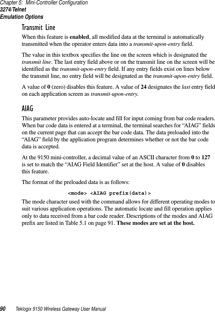 Chapter 5: Mini-Controller Configuration3274/TelnetEmulation Options90 Teklogix 9150 Wireless Gateway User ManualTransmit Line When this feature is enabled, all modified data at the terminal is automatically transmitted when the operator enters data into a transmit-upon-entry field.The value in this textbox specifies the line on the screen which is designated the transmit line. The last entry field above or on the transmit line on the screen will be identified as the transmit-upon-entry field. If any entry fields exist on lines below the transmit line, no entry field will be designated as the transmit-upon-entry field.A value of 0 (zero) disables this feature. A value of 24 designates the last entry field on each application screen as transmit-upon-entry.AIAGThis parameter provides auto-locate and fill for input coming from bar code readers. When bar code data is entered at a terminal, the terminal searches for “AIAG” fields on the current page that can accept the bar code data. The data preloaded into the “AIAG” field by the application program determines whether or not the bar code data is accepted.At the 9150 mini-controller, a decimal value of an ASCII character from 0 to 127 is set to match the “AIAG Field Identifier” set at the host. A value of 0 disables this feature.The format of the preloaded data is as follows:&lt;mode&gt; &lt;AIAG prefix(data)&gt;The mode character used with the command allows for different operating modes to suit various application operations. The automatic locate and fill operation applies only to data received from a bar code reader. Descriptions of the modes and AIAG prefix are listed in Table 5.1 on page 91. These modes are set at the host.