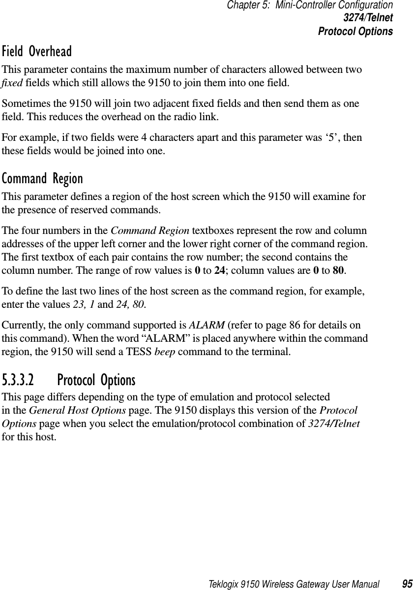 Teklogix 9150 Wireless Gateway User Manual 95Chapter 5: Mini-Controller Configuration3274/TelnetProtocol OptionsField Overhead This parameter contains the maximum number of characters allowed between two fixed fields which still allows the 9150 to join them into one field.Sometimes the 9150 will join two adjacent fixed fields and then send them as one field. This reduces the overhead on the radio link. For example, if two fields were 4 characters apart and this parameter was ‘5’, then these fields would be joined into one.Command Region This parameter defines a region of the host screen which the 9150 will examine for the presence of reserved commands. The four numbers in the Command Region textboxes represent the row and column addresses of the upper left corner and the lower right corner of the command region. The first textbox of each pair contains the row number; the second contains the column number. The range of row values is 0 to 24; column values are 0 to 80. To define the last two lines of the host screen as the command region, for example, enter the values 23, 1 and 24, 80.Currently, the only command supported is ALARM (refer to page 86 for details on this command). When the word “ALARM” is placed anywhere within the command region, the 9150 will send a TESS beep command to the terminal.5.3.3.2 Protocol OptionsThis page differs depending on the type of emulation and protocol selected in the General Host Options page. The 9150 displays this version of the Protocol Options page when you select the emulation/protocol combination of 3274/Telnet for this host.