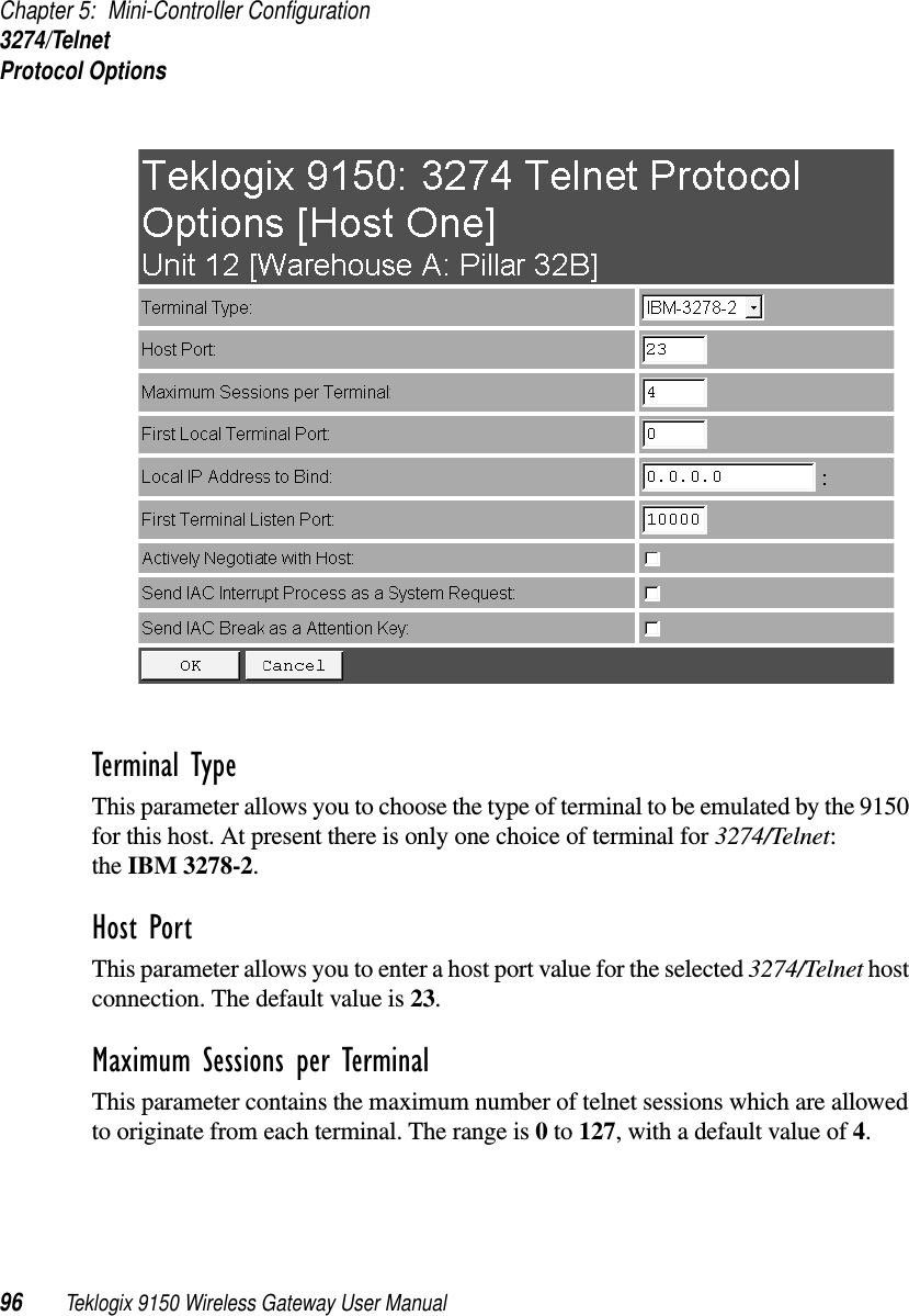 Chapter 5: Mini-Controller Configuration3274/TelnetProtocol Options96 Teklogix 9150 Wireless Gateway User ManualTerminal Type This parameter allows you to choose the type of terminal to be emulated by the 9150 for this host. At present there is only one choice of terminal for 3274/Telnet: the IBM 3278-2.Host Port This parameter allows you to enter a host port value for the selected 3274/Telnet host connection. The default value is 23.Maximum Sessions per Terminal This parameter contains the maximum number of telnet sessions which are allowed to originate from each terminal. The range is 0 to 127, with a default value of 4.