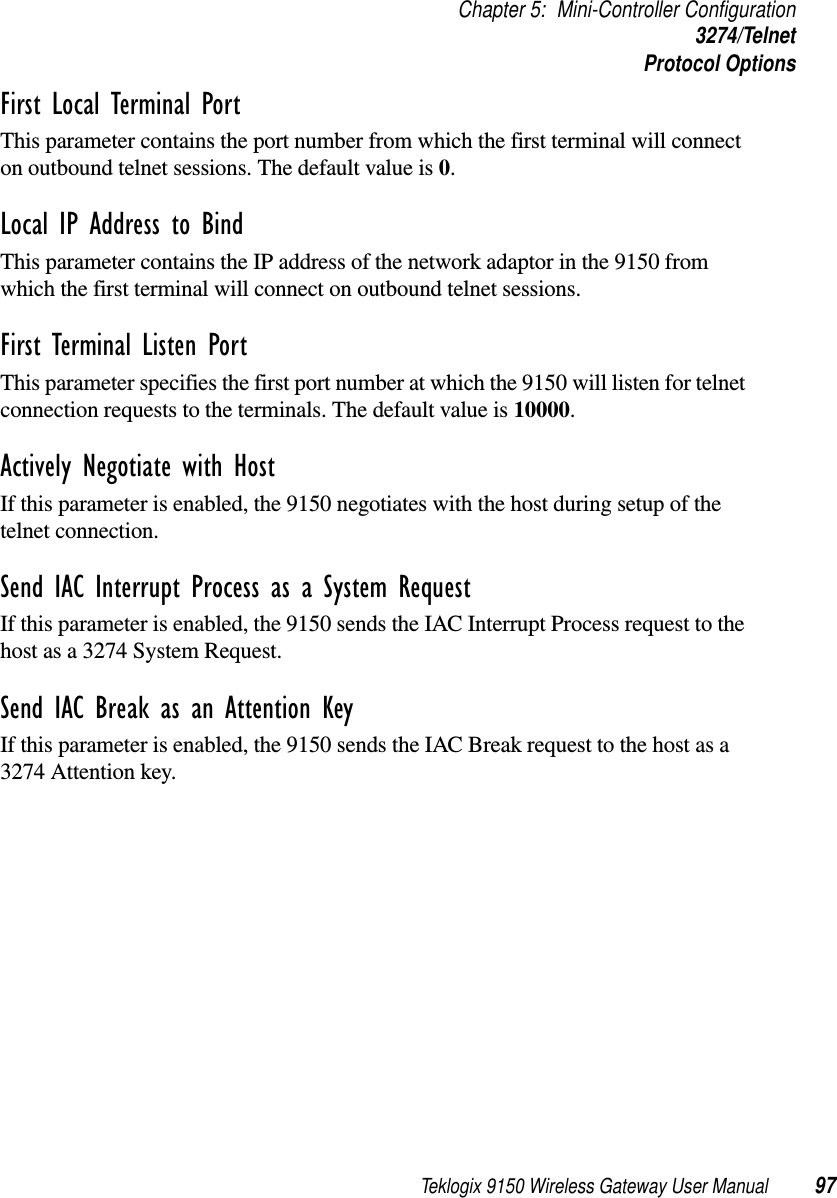 Teklogix 9150 Wireless Gateway User Manual 97Chapter 5: Mini-Controller Configuration3274/TelnetProtocol OptionsFirst Local Terminal Port This parameter contains the port number from which the first terminal will connect on outbound telnet sessions. The default value is 0.Local IP Address to Bind This parameter contains the IP address of the network adaptor in the 9150 from which the first terminal will connect on outbound telnet sessions.First Terminal Listen Port This parameter specifies the first port number at which the 9150 will listen for telnet connection requests to the terminals. The default value is 10000.Actively Negotiate with Host If this parameter is enabled, the 9150 negotiates with the host during setup of the telnet connection.Send IAC Interrupt Process as a System Request If this parameter is enabled, the 9150 sends the IAC Interrupt Process request to the host as a 3274 System Request.Send IAC Break as an Attention Key If this parameter is enabled, the 9150 sends the IAC Break request to the host as a 3274 Attention key.
