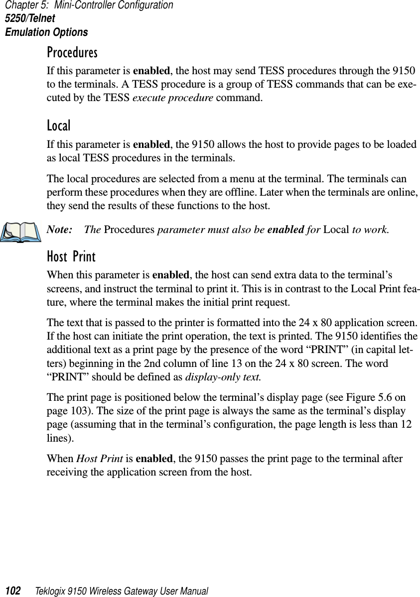 Chapter 5: Mini-Controller Configuration5250/TelnetEmulation Options102 Teklogix 9150 Wireless Gateway User ManualProcedures If this parameter is enabled, the host may send TESS procedures through the 9150 to the terminals. A TESS procedure is a group of TESS commands that can be exe-cuted by the TESS execute procedure command.Local If this parameter is enabled, the 9150 allows the host to provide pages to be loaded as local TESS procedures in the terminals.The local procedures are selected from a menu at the terminal. The terminals can perform these procedures when they are offline. Later when the terminals are online, they send the results of these functions to the host.Note: The Procedures parameter must also be enabled for Local to work.Host Print When this parameter is enabled, the host can send extra data to the terminal’s screens, and instruct the terminal to print it. This is in contrast to the Local Print fea-ture, where the terminal makes the initial print request. The text that is passed to the printer is formatted into the 24 x 80 application screen. If the host can initiate the print operation, the text is printed. The 9150 identifies the additional text as a print page by the presence of the word “PRINT” (in capital let-ters) beginning in the 2nd column of line 13 on the 24 x 80 screen. The word “PRINT” should be defined as display-only text.The print page is positioned below the terminal’s display page (see Figure 5.6 on page 103). The size of the print page is always the same as the terminal’s display page (assuming that in the terminal’s configuration, the page length is less than 12 lines). When Host Print is enabled, the 9150 passes the print page to the terminal after receiving the application screen from the host.