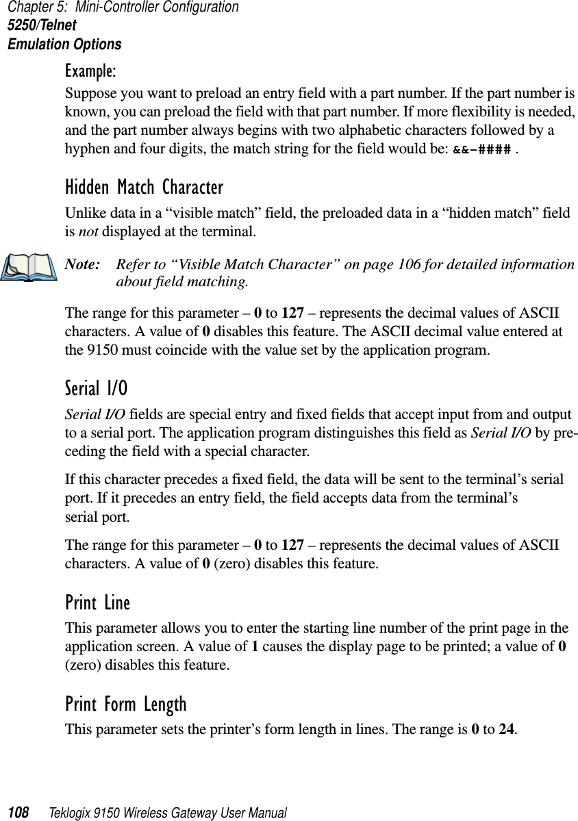 Chapter 5: Mini-Controller Configuration5250/TelnetEmulation Options108 Teklogix 9150 Wireless Gateway User ManualExample: Suppose you want to preload an entry field with a part number. If the part number is known, you can preload the field with that part number. If more flexibility is needed, and the part number always begins with two alphabetic characters followed by a hyphen and four digits, the match string for the field would be: &amp;&amp;–#### .Hidden Match Character Unlike data in a “visible match” field, the preloaded data in a “hidden match” field is not displayed at the terminal.Note: Refer to “Visible Match Character” on page 106 for detailed information about field matching.The range for this parameter – 0 to 127 – represents the decimal values of ASCII characters. A value of 0 disables this feature. The ASCII decimal value entered at the 9150 must coincide with the value set by the application program.Serial I/O Serial I/O fields are special entry and fixed fields that accept input from and output to a serial port. The application program distinguishes this field as Serial I/O by pre-ceding the field with a special character. If this character precedes a fixed field, the data will be sent to the terminal’s serial port. If it precedes an entry field, the field accepts data from the terminal’s serial port.The range for this parameter – 0 to 127 – represents the decimal values of ASCII characters. A value of 0 (zero) disables this feature.Print Line This parameter allows you to enter the starting line number of the print page in the application screen. A value of 1 causes the display page to be printed; a value of 0 (zero) disables this feature.Print Form LengthThis parameter sets the printer’s form length in lines. The range is 0 to 24.