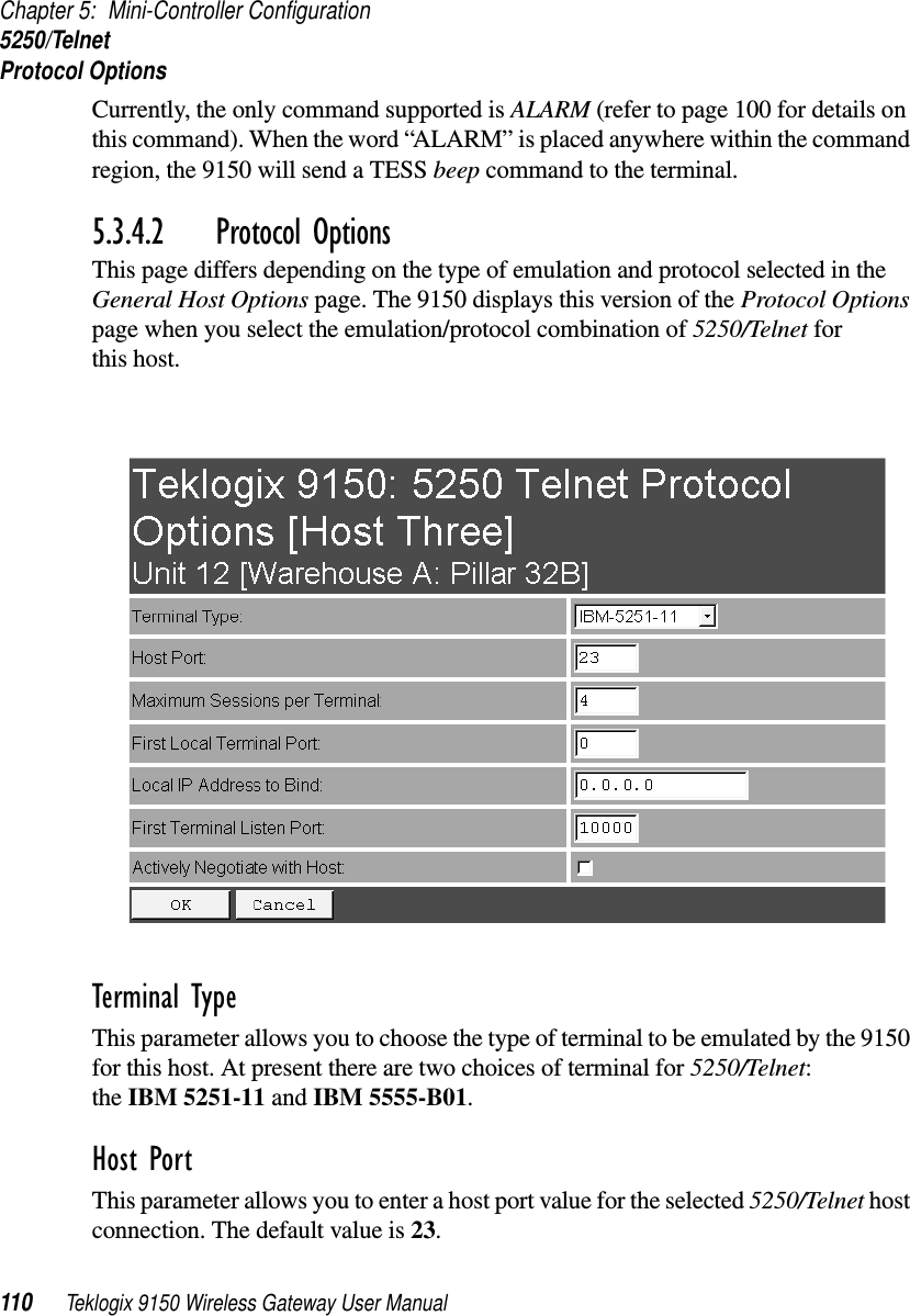 Chapter 5: Mini-Controller Configuration5250/TelnetProtocol Options110 Teklogix 9150 Wireless Gateway User ManualCurrently, the only command supported is ALARM (refer to page 100 for details on this command). When the word “ALARM” is placed anywhere within the command region, the 9150 will send a TESS beep command to the terminal.5.3.4.2 Protocol OptionsThis page differs depending on the type of emulation and protocol selected in the General Host Options page. The 9150 displays this version of the Protocol Options page when you select the emulation/protocol combination of 5250/Telnet for this host.Terminal Type This parameter allows you to choose the type of terminal to be emulated by the 9150 for this host. At present there are two choices of terminal for 5250/Telnet: the IBM 5251-11 and IBM 5555-B01.Host Port This parameter allows you to enter a host port value for the selected 5250/Telnet host connection. The default value is 23.