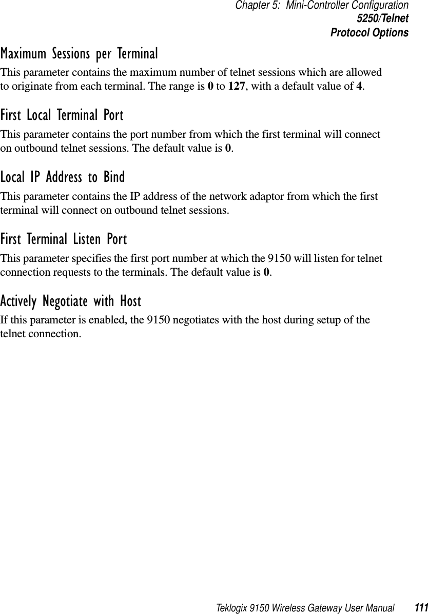 Teklogix 9150 Wireless Gateway User Manual 111Chapter 5: Mini-Controller Configuration5250/TelnetProtocol OptionsMaximum Sessions per Terminal This parameter contains the maximum number of telnet sessions which are allowed to originate from each terminal. The range is 0 to 127, with a default value of 4.First Local Terminal Port This parameter contains the port number from which the first terminal will connect on outbound telnet sessions. The default value is 0.Local IP Address to Bind This parameter contains the IP address of the network adaptor from which the first terminal will connect on outbound telnet sessions.First Terminal Listen Port This parameter specifies the first port number at which the 9150 will listen for telnet connection requests to the terminals. The default value is 0.Actively Negotiate with Host If this parameter is enabled, the 9150 negotiates with the host during setup of the telnet connection.