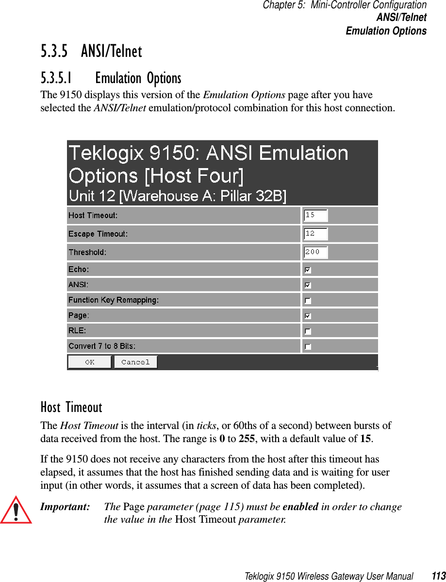 Teklogix 9150 Wireless Gateway User Manual 113Chapter 5: Mini-Controller ConfigurationANSI/TelnetEmulation Options5.3.5  ANSI/Telnet 5.3.5.1 Emulation OptionsThe 9150 displays this version of the Emulation Options page after you have selected the ANSI/Telnet emulation/protocol combination for this host connection.Host Timeout The Host Timeout is the interval (in ticks, or 60ths of a second) between bursts of data received from the host. The range is 0 to 255, with a default value of 15.If the 9150 does not receive any characters from the host after this timeout has elapsed, it assumes that the host has finished sending data and is waiting for user input (in other words, it assumes that a screen of data has been completed).Important: The Page parameter (page 115) must be enabled in order to change the value in the Host Timeout parameter. 